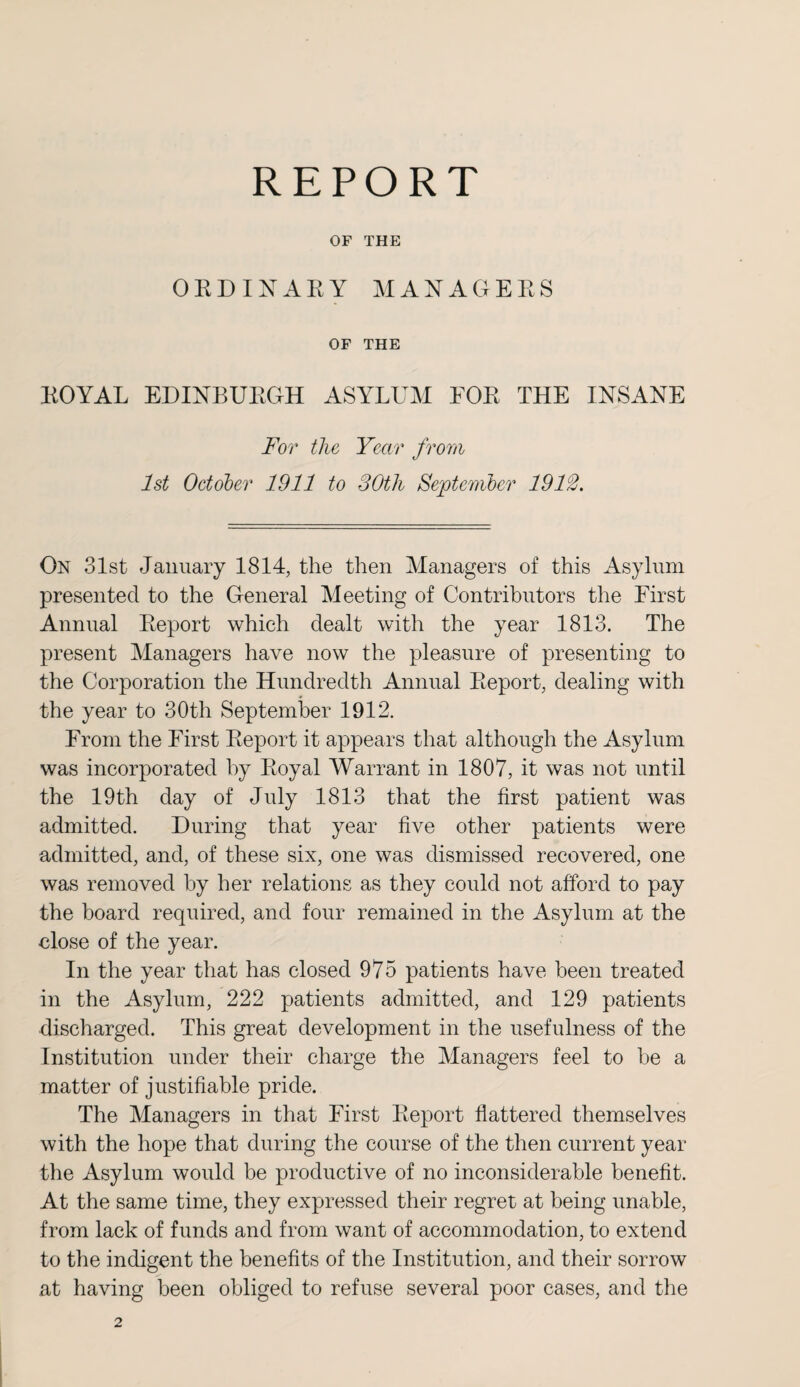 REPORT OF THE ORDINARY MANAGERS OF THE ROYAL EDINBURGH ASYLUM FOR THE INSANE For the Year from 1st October 1911 to 30th September 1912. On 31st January 1814, the then Managers of this Asylum presented to the General Meeting of Contributors the First Annual Report which dealt with the year 1813. The present Managers have now the pleasure of presenting to the Corporation the Hundredth Annual Report, dealing with the year to 30th September 1912. From the First Report it appears that although the Asylum was incorporated by Royal Warrant in 1807, it was not until the 19th day of July 1813 that the first patient was admitted. During that year five other patients were admitted, and, of these six, one was dismissed recovered, one was removed by her relations as they could not afford to pay the board required, and four remained in the Asylum at the close of the year. In the year that has closed 975 patients have been treated in the Asylum, 222 patients admitted, and 129 patients discharged. This great development in the usefulness of the Institution under their charge the Managers feel to be a matter of justifiable pride. The Managers in that First Report flattered themselves with the hope that during the course of the then current year the Asylum would be productive of no inconsiderable benefit. At the same time, they expressed their regret at being unable, from lack of funds and from want of accommodation, to extend to the indigent the benefits of the Institution, and their sorrow at having been obliged to refuse several poor cases, and the