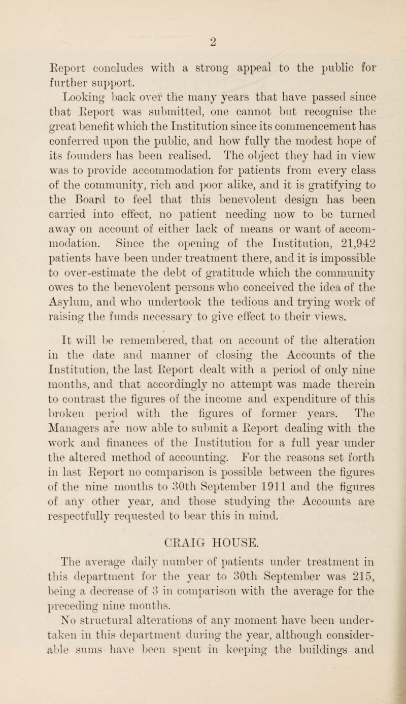 Report concludes with a strong appeal to the public for further support. Looking back over the many years that have passed since that Report was submitted, one cannot but recognise the great benefit which the Institution since its commencement has conferred upon the public, and how fully the modest hope of its founders has been realised. The object they had in view was to provide accommodation for patients from every class of the community, rich and poor alike, and it is gratifying to the Board to feel that this benevolent design has been carried into effect, no patient needing now to be turned away on account of either lack of means or want of accom¬ modation. Since the opening of the Institution, 21,942 patients have been under treatment there, and it is impossible to over-estimate the debt of gratitude which the community owes to the benevolent persons who conceived the idea of the Asylum, and who undertook the tedious and trying work of raising the funds necessary to give effect to their views. It will be remembered, that on account of the alteration in the date and manner of closing the Accounts of the Institution, the last Report dealt with a period of only nine months, and that accordingly no attempt was made therein to contrast the figures of the income and expenditure of this broken period with the figures of former years. The ♦ Managers are now able to submit a Report dealing with the work and finances of the Institution for a full year under the altered method of accounting. For the reasons set forth in last Report no comparison is possible between the figures of the nine months to 30th September 1911 and the figures of any other year, and those studying the Accounts are respectfully requested to bear this in mind. CRAIG HOUSE. The average daily number of patients under treatment in this department for the year to 30th September was 215, being a decrease of 3 in comparison with the average for the preceding nine months. No structural alterations of any moment have been under¬ taken in this department during the year, although consider¬ able sums have been spent in keeping the buildings and