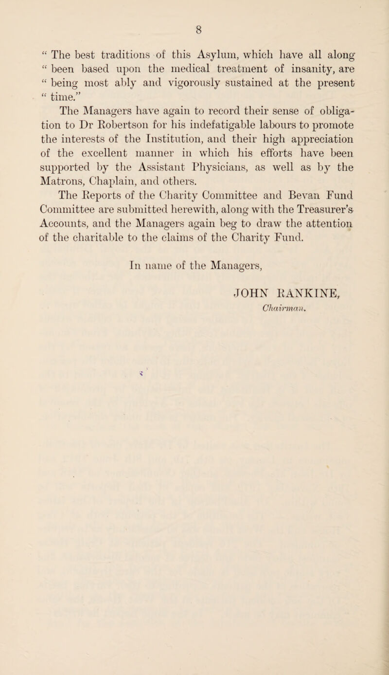 “ The best traditions of this Asylum, which have all along “ been based upon the medical treatment of insanity, are “ being most ably and vigorously sustained at the present “ time.” The Managers have again to record their sense of obliga¬ tion to Dr Robertson for his indefatigable labours to promote the interests of the Institution, and their high appreciation of the excellent manner in which his efforts have been supported by the Assistant Physicians, as well as by the Matrons, Chaplain, and others. The Reports of the Charity Committee and Bevan Fund Committee are submitted herewith, along with the Treasurer's Accounts, and the Managers again beg to draw the attention of the charitable to the claims of the Charity Fund. In name of the Managers, JOHN RANKINE, Chairman.