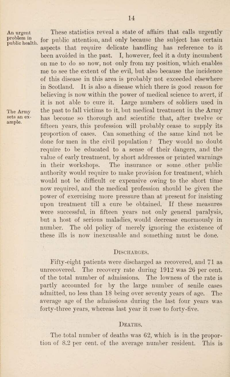 An urgent problem in public health. The Army sets an ex¬ ample. These statistics reveal a state of affairs that calls urgently for public attention, and only because the subject has certain aspects that require delicate handling has reference to it been avoided in the past. I, however, feel it a duty incumbent on me to do so now, not only from my position, which enables me to see the extent of the evil, but also because the incidence of this disease in this area is probably not exceeded elsewhere in Scotland. It is also a disease which there is good reason for believing is now within the power of medical science to avert, if it is not able to cure it. Large numbers of soldiers used in the past to fall victims to it, but medical treatment in the Army has become so thorough and scientific that, after twelve or fifteen years, this profession will probably cease to supply its proportion of cases. Can something of the same kind not be done for men in the civil population ? They would no doubt require to be educated to a sense of their dangers, and the value of early treatment, by short addresses or printed warnings in their workshops. The insurance or some other public authority would require to make provision for treatment, which would not be difficult or expensive owing to the short time now required, and the medical profession should be given the power of exercising more pressure than at present for insisting upon treatment till a cure be obtained. If these measures were successful, in fifteen years not only general paralysis, but a host of serious maladies, would decrease enormously in number. The old policy of merely ignoring the existence of these ills is now' inexcusable and something must be done. Discharges. Fifty-eight patients w'ere discharged as recovered, and 71 as unrecovered. The recovery rate during 1912 was 26 per cent, of the total number of admissions. The lowness of the rate is partly accounted for by the large number of senile cases admitted, no less than 18 being over seventy years of age. The average age of the admissions during the last four years w*as forty-three years, whereas last year it rose to forty-five. Deaths. The total number of deaths was 62, which is in the propor¬ tion of 8.2 per cent, of the average number resident. This is