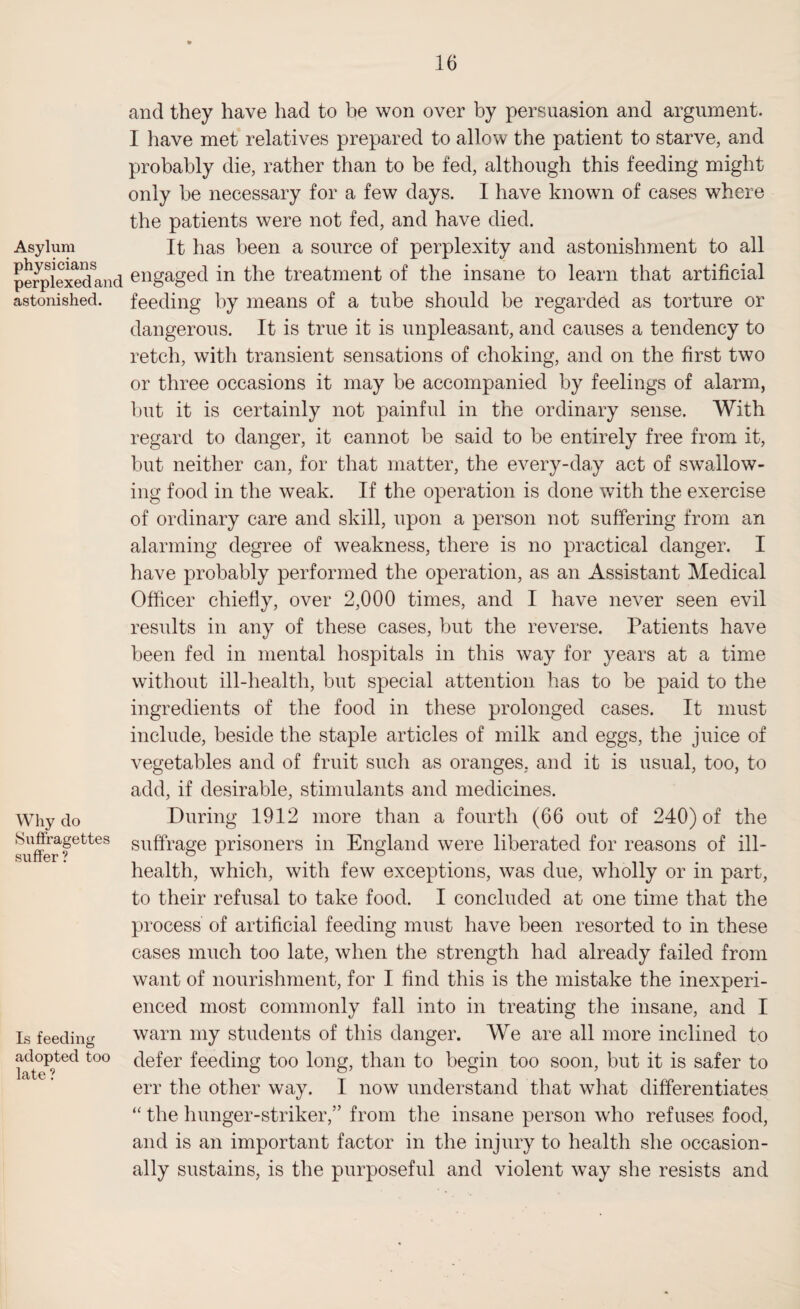 and they have had to be won over by persuasion and argument. I have met relatives prepared to allow the patient to starve, and probably die, rather than to be fed, although this feeding might only be necessary for a few days. I have known of eases where the patients were not fed, and have died. Asylum It has been a source of perplexity and astonishment to all perplexedand engaged in the treatment of the insane to learn that artificial astonished, feeding by means of a tube should be regarded as torture or dangerous. It is true it is unpleasant, and causes a tendency to retch, with transient sensations of choking, and on the first two or three occasions it may be accompanied by feelings of alarm, but it is certainly not painful in the ordinary sense. With regard to danger, it cannot be said to be entirely free from it, but neither can, for that matter, the every-day act of swallow¬ ing food in the weak. If the operation is done with the exercise of ordinary care and skill, upon a person not suffering from an alarming degree of weakness, there is no practical danger. I have probably performed the operation, as an Assistant Medical Officer chiefly, over 2,000 times, and I have never seen evil results in any of these cases, but the reverse. Patients have been fed in mental hospitals in this way for years at a time without ill-health, but special attention has to be paid to the ingredients of the food in these prolonged cases. It must include, beside the staple articles of milk and eggs, the juice of vegetables and of fruit such as oranges, and it is usual, too, to add, if desirable, stimulants and medicines. Why do During 1912 more than a fourth (66 out of 240) of the suffer fettes suffrage prisoners in England were liberated for reasons of ill- health, which, with few exceptions, was due, wholly or in part, to their refusal to take food. I concluded at one time that the process of artificial feeding must have been resorted to in these cases much too late, when the strength had already failed from want of nourishment, for I find this is the mistake the inexperi¬ enced most commonly fall into in treating the insane, and I Is feeding warn my students of this danger. We are all more inclined to late?ted t0° c^er feec^ng too long, than to begin too soon, but it is safer to err the other way. I now understand that what differentiates “ the hunger-striker,” from the insane person who refuses food, and is an important factor in the injury to health she occasion¬ ally sustains, is the purposeful and violent way she resists and