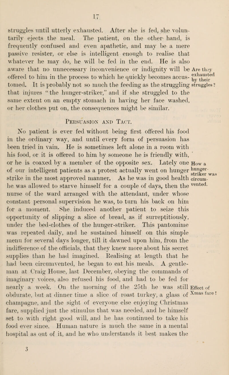 struggles until utterly exhausted. After she is fed, she volun¬ tarily ejects the meal. The patient, on the other- hand, is frequently confused and even apathetic, and may be a mere passive resister, or else is intelligent enough to realise that whatever he may do, he will be fed in the end. He is also aware that no unnecessary inconvenience or indignity will be Are they offered to him in the process to which lie quickly becomes accus- by thei^ ^ tomed. It is probably not so much the feeding as the struggling struggles ? that injures “the hunger-striker,” and if she struggled to the same extent on an empty stomach in having her face washed, or her clothes put on, the consequences might be similar. Persuasion and Tact. No patient is ever fed without being first offered his food in the ordinary way, and until every form of persuasion has been tried in vain. He is sometimes left alone in a room with his food, or it is offered to him by someone he is friendly with, or he is coaxed by a member of the opposite sex. Lately one How a of our intelligent patients as a protest actually went on hunger lluyger* .... , . I-.?, striker was strike m the most approved manner. As he was m good health circum- lie was allowed to starve himself for a couple of days, then the vented- nurse of the ward arranged with the attendant, under whose constant personal supervision he was, to turn his back on him for a moment. She induced another patient to seize this opportunity of slipping a slice of bread, as if surreptitiously, under the bed-clothes of the hunger-striker. This pantomime was repeated daily, and he sustained himself on this simple menu for several days longer, till it dawned upon him, from the indifference of the officials, that they knew more about his secret supplies than lie had imagined. Realising at length that he had been circumvented, he began to eat his meals. A gentle¬ man at Craig House, last December, obeying the commands of imaginary voices, also refused his food, and had to be fed for o «/ 7 J nearly a week. On the morning of the 25th he was still Effect of obdurate, but at dinner time a slice of roast turkey, a glass of Xmas tare ! champagne, and the sight of everyone else enjoying Christinas fare, supplied just the stimulus that was needed, and he himself set to with right good will, and he has continued to take his food ever since. Human nature is much the same in a mental hospital as out of it, and he who understands it best makes the 3