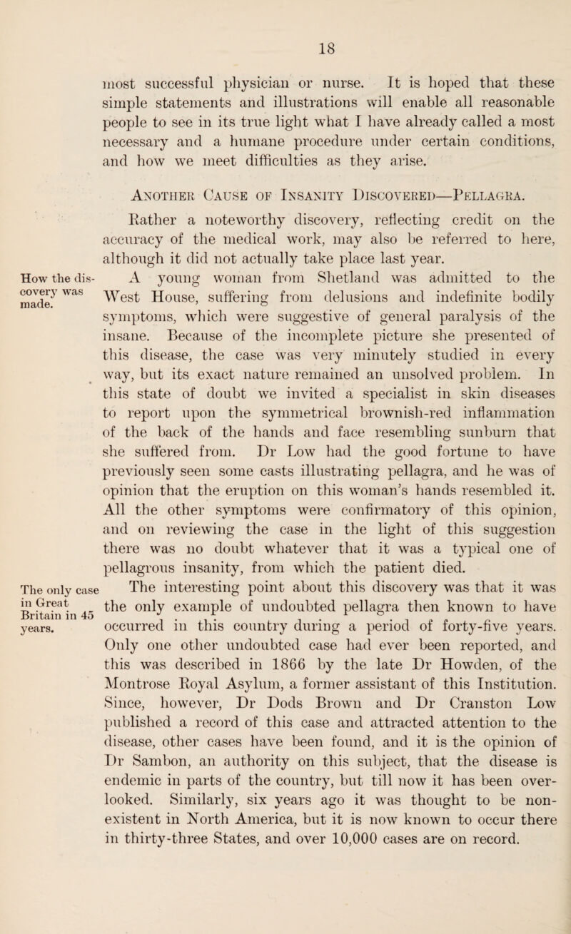 How the dis¬ covery was made. The only case in Great Britain in 45 years. most successful physician or nurse. It is hoped that these simple statements and illustrations will enable all reasonable people to see in its true light what I have already called a most necessary and a humane procedure under certain conditions, and how we meet difficulties as they arise. Another Cause of Insanity Discovered—Pellagra. Rather a noteworthy discovery, reflecting credit on the accuracy of the medical work, may also be referred to here, although it did not actually take place last year. A young woman from Shetland was admitted to the West House, suffering from delusions and indefinite bodily symptoms, which were suggestive of general paralysis of the insane. Because of the incomplete picture she presented of this disease, the case was very minutely studied in every way, but its exact nature remained an unsolved problem. In this state of doubt we invited a specialist in skin diseases to report upon the symmetrical brownish-red inflammation of the back of the hands and face resembling sunburn that she suffered from. Dr Low had the good fortune to have previously seen some casts illustrating pellagra, and he was of opinion that the eruption on this woman’s hands resembled it. All the other symptoms were confirmatory of this opinion, and on reviewing the case in the light of this suggestion there was no doubt whatever that it was a typical one of pellagrous insanity, from which the patient died. The interesting point about this discovery was that it was the only example of undoubted pellagra then known to have occurred in this country during a period of forty-five years. Only one other undoubted case had ever been reported, and this was described in 1866 by the late Dr Howden, of the Montrose Royal Asylum, a former assistant of this Institution. Since, however, Dr Dods Brown and Dr Cranston Low published a record of this case and attracted attention to the disease, other cases have been found, and it is the opinion of Dr Sambon, an authority on this subject, that the disease is endemic in parts of the country, but till now it has been over¬ looked. Similarly, six years ago it was thought to be non¬ existent in North America, but it is now known to occur there in thirty-three States, and over 10,000 cases are on record.