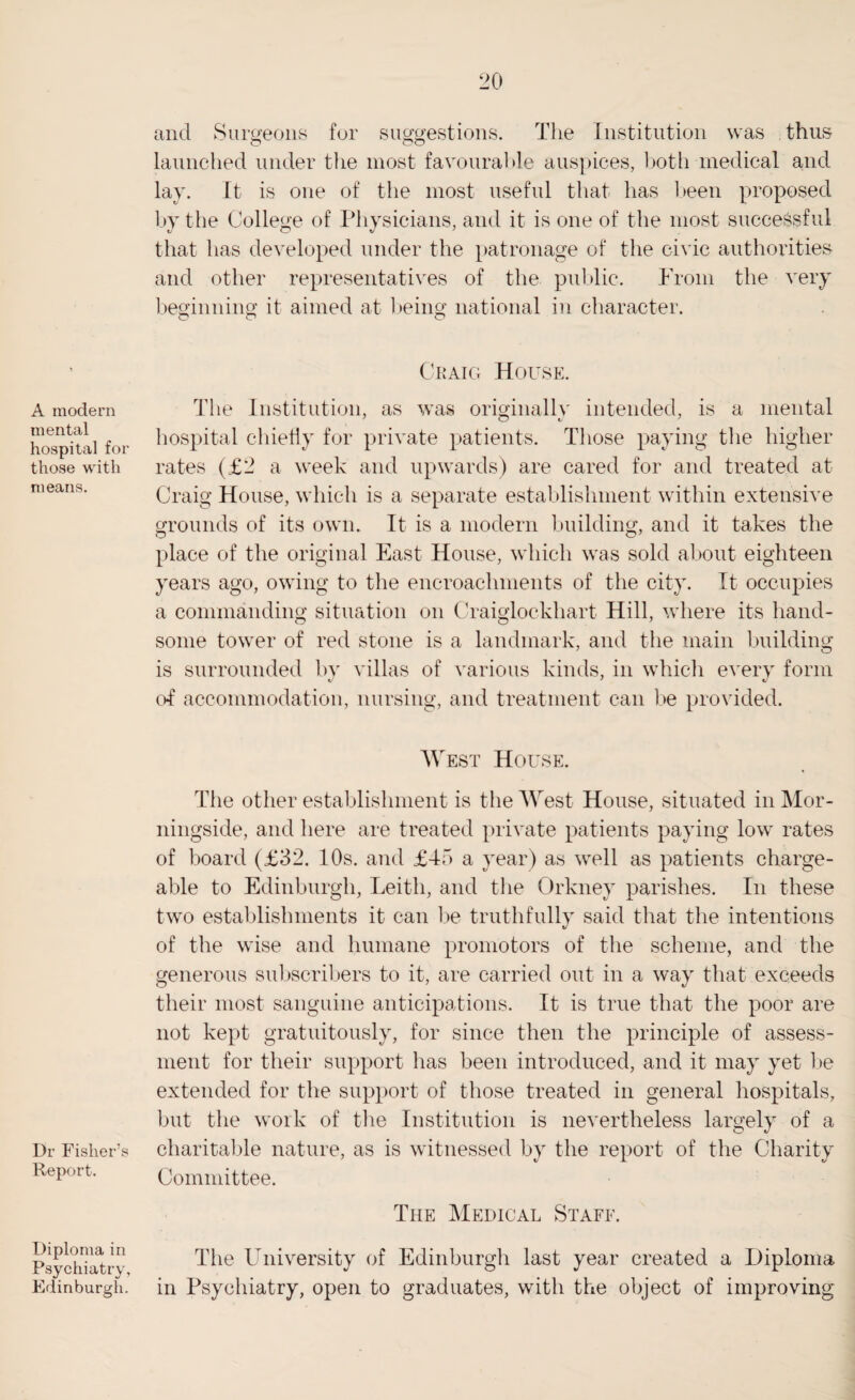 A modern mental hospital for those with means. Dr Fisher’s Report. Diploma in Psychiatry, Edinburgh. and Surgeons fur suggestions. The Institution was thus launched under the most favourable auspices, both medical and lay. It is one of the most useful that has been proposed by the College of Physicians, and it is one of the most successful that has developed under the patronage of the civic authorities and other representatives of the public. Prom the very beginning it aimed at being national in character. o o o Craig House. The Institution, as was originally intended, is a mental hospital chiefly for private patients. Those paying the higher rates (£2 a week and upwards) are cared for and treated at Craig House, which is a separate establishment within extensive grounds of its own. It is a modern building, and it takes the place of the original East House, which was sold about eighteen years ago, owing to the encroachments of the city. It occupies a commanding situation on Craiglockhart Hill, where its hand¬ some tower of red stone is a landmark, and the main building is surrounded by villas of various kinds, in which every form ol accommodation, nursing, and treatment can be provided. West House. The other establishment is the West House, situated in Mor- ningside, and here are treated private patients paying low rates of board (£32. 10s. and £45 a year) as well as patients charge¬ able to Edinburgh, Leith, and the Orkney parishes. In these two establishments it can be truthfully said that the intentions of the wise and humane promotors of the scheme, and the generous subscribers to it, are carried out in a way that exceeds their most sanguine anticipations. It is true that the poor are not kept gratuitously, for since then the principle of assess¬ ment for their support has been introduced, and it may yet be extended for the support of those treated in general hospitals, but the work of the Institution is nevertheless largely of a charitable nature, as is witnessed by the report of the Charity Committee. The Medical Staff. The University of Edinburgh last year created a Diploma in Psychiatry, open to graduates, with the object of improving