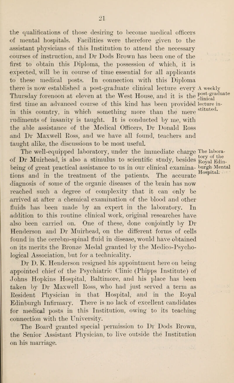 the qualifications of those desiring to become medical officers of mental hospitals. Facilities were therefore given to the assistant physicians of this Institution to attend the necessary courses of instruction, and I)r Dods Brown has been one of the first to obtain this Diploma, the possession of which, it is expected, will be in course of time essential for all applicants to these medical posts. In connection with this Diploma there is now established a post-graduate clinical lecture every Thursday forenoon at eleven at the West House, and it is the first time an advanced course of this kind has been provided in this country, in which something more than the mere rudiments of insanity is taught. It is conducted by me, with the able assistance of the Medical Officers, Dr Donald Boss and Dr Maxwell Boss, and we have all found, teachers and taught alike, the discussions to be most useful. The well-equipped laboratory, under the immediate charge of Dr Muirhead, is also a stimulus to scientific study, besides being of great practical assistance to us in our clinical examina¬ tions and in the treatment of the patients. The accurate diagnosis of some of the organic diseases of the brain has now reached such a degree of complexity that it can only be arrived at after a chemical examination of the blood and other fluids lias been made by an expert in the laboratory. In addition to this routine clinical work, original researches have also been carried on. One of these, done conjointly by Dr Henderson and Dr Muirhead, on the different forms of cells found in the cerebro-spinal fluid in disease, would have obtained on its merits the Bronze Medal granted by the Medico-Psycho¬ logical Association, but for a technicality. Dr D. K. Henderson resigned his appointment here on being appointed chief of the Psychiatric Clinic (Phipps Institute) of Johns Hopkins Hospital, Baltimore, and his place has been taken by Dr Maxwell Boss, who had just served a term as Besident Physician in that Hospital, and in the Boyal Edinburgh Infirmary. There is no lack of excellent candidates for medical posts in this Institution, owing to its teaching connection with the University. The Board granted special permission to Dr Dods Brown, the Senior Assistant Physician, to live outside the Institution on his marriage. A weekly post-graduate clinical lecture in¬ stituted. The labora¬ tory of the Royal Edin¬ burgh Mental Hospital.