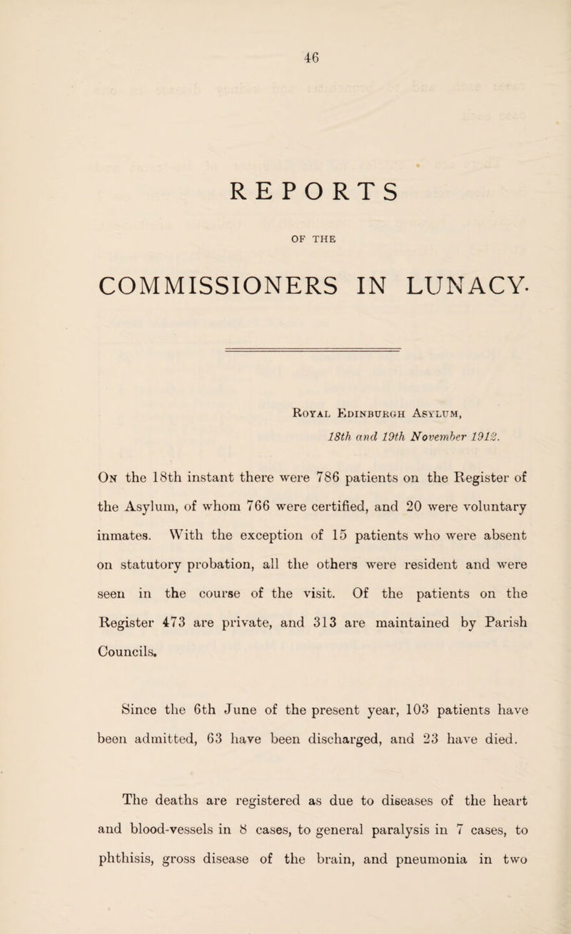 REPORTS OF THE COMMISSIONERS IN LUNACY- Royal Edinburgh Asylum, 18th and 19th November 1912. On the 18th instant there were 786 patients on the Register of the Asylum, of whom 766 were certified, and 20 were voluntary inmates. With the exception of 15 patients who were absent on statutory probation, all the others were resident and were seen in the course of the visit. Of the patients on the Register 473 are private, and 313 are maintained by Parish Councils. Since the 6th June of the present year, 103 patients have been admitted, 63 have been discharged, and 23 have died. The deaths are registered as due to diseases of the heart and blood-vessels in 8 cases, to general paralysis in 7 cases, to phthisis, gross disease of the brain, and pneumonia in two