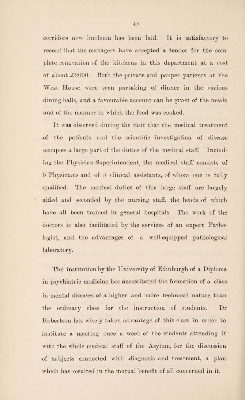 corridors new linoleum lias been laid. It is satisfactory to record that the managers have accepted a tender for the com¬ plete renovation of the kitchens in this department at a cost of about X2000. Both the private and pauper patients at the West House were seen partaking of dinner in the various dining-halls, and a favourable account can be given of the meals and of the manner in which the food was cooked. It was observed during the visit that the medical treatment •of the patients and the scientific investigation of disease occupies a large part of the duties of the medical staff. Includ¬ ing the Physician-Superintendent, the medical staff consists of 5 Physicians and of 5 clinical assistants, of whom one is fully qualified. The medical duties of this large staff are largely aided and seconded by the nursing staff, the heads of which have all been trained in general hospitals. The work of the •doctors is also facilitated by the services of an expert Patho¬ logist, and the advantages of a well-equipped pathological laboratory. The institution by the University of Edinburgh of a Diploma in psychiatric medicine has necessitated the formation of a class in mental diseases of a higher and more technical nature than the ordinary class for the instruction of students. Dr Robertson has wisely taken advantage of this class in order to institute a meeting once a week of the students attending it with the whole medical staff of the Asylum, for the discussion •of subjects connected with diagnosis and treatment, a plan which has resulted in the itiutual benefit of all concerned in it.