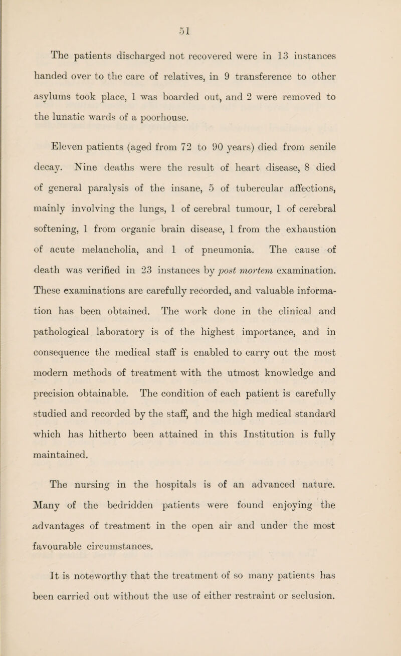 The patients discharged not recovered were in 13 instances handed over to the care of relatives, in 9 transference to other asylums took place, 1 was boarded out, and 2 were removed to the lunatic wards of a poorhouse. Eleven patients (aged from 72 to 90 years) died from senile decay. Nine deaths were the result of heart disease, 8 died of general paralysis of the insane, 5 of tubercular affections, mainly involving the lungs, 1 of cerebral tumour, 1 of cerebral softening, 1 from organic brain disease, 1 from the exhaustion of acute melancholia, and 1 of pneumonia. The cause of death was verified in 23 instances by post mortem examination. These examinations are carefully recorded, and valuable informa¬ tion has been obtained. The work done in the clinical and pathological laboratory is of the highest importance, and in consequence the medical staff is enabled to carry out the most modern methods of treatment with the utmost knowledge and precision obtainable. The condition of each patient is carefully studied and recorded by the staff, and the high medical standard which has hitherto been attained in this Institution is fully maintained. The nursing in the hospitals is of an advanced nature. Many of the bedridden patients were found enjoying the .advantages of treatment in the open air and under the most favourable circumstances. It is noteworthy that the treatment of so many patients has been carried out without the use of either restraint or seclusion.