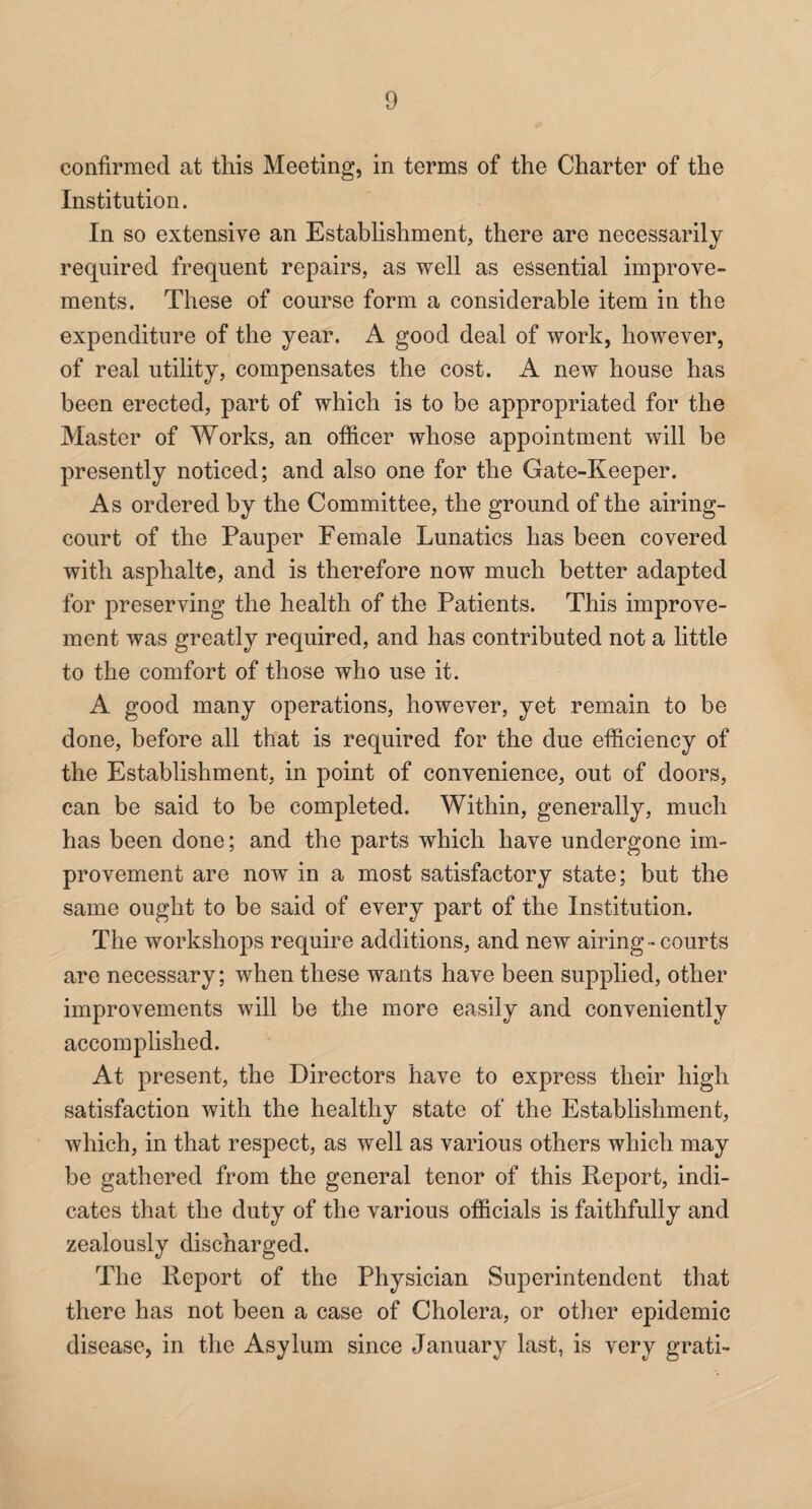 confirmed at this Meeting, in terms of the Charter of the Institution. In so extensive an Establishment, there are necessarily required frequent repairs, as well as essential improve¬ ments. These of course form a considerable item in the expenditure of the year. A good deal of work, however, of real utility, compensates the cost. A new house has been erected, part of which is to be appropriated for the Master of Works, an officer whose appointment will be presently noticed; and also one for the Gate-Keeper. As ordered by the Committee, the ground of the airing- court of the Pauper Female Lunatics has been covered with asphalt©, and is therefore now much better adapted for preserving the health of the Patients. This improve¬ ment was greatly required, and has contributed not a little to the comfort of those who use it. A good many operations, however, yet remain to be done, before all that is required for the due efficiency of the Establishment, in point of convenience, out of doors, can be said to be completed. Within, generally, much has been done; and the parts which have undergone im¬ provement are now in a most satisfactory state; but the same ought to be said of every part of the Institution. The workshops require additions, and new airing - courts are necessary; when these wants have been supplied, other improvements will be the more easily and conveniently accomplished. At present, the Directors have to express their high satisfaction with the healthy state of the Establishment, which, in that respect, as well as various others which may be gathered from the general tenor of this Report, indi¬ cates that the duty of the various officials is faithfully and zealously discharged. The Report of the Physician Superintendent that there has not been a case of Cholera, or other epidemic disease, in the Asylum since January last, is very grati-