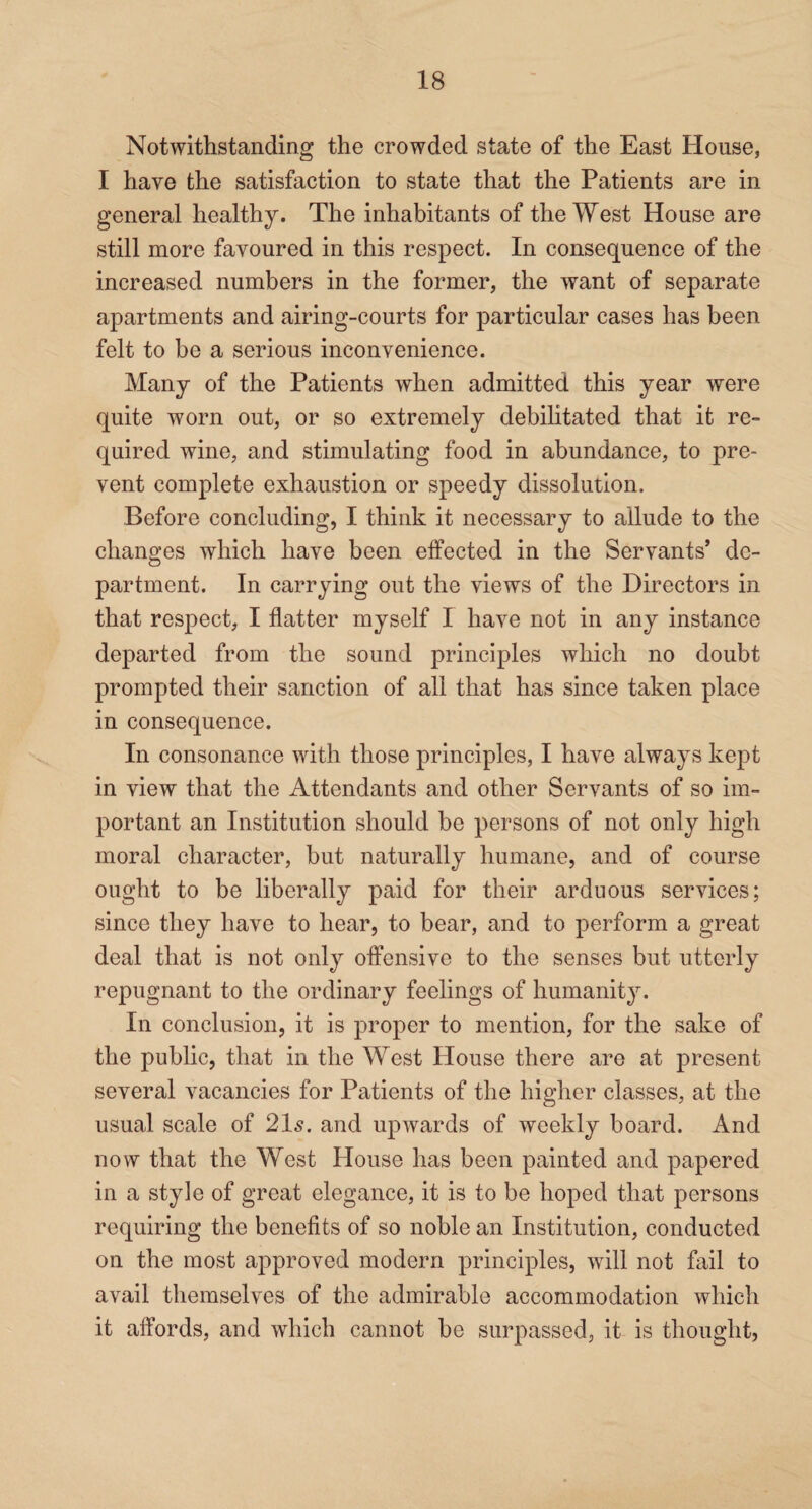 Notwithstanding the crowded state of the East House, I have the satisfaction to state that the Patients are in general healthy. The inhabitants of the West House are still more favoured in this respect. In consequence of the increased numbers in the former, the want of separate apartments and airing-courts for particular cases has been felt to be a serious inconvenience. Many of the Patients when admitted this year were quite worn out, or so extremely debilitated that it re¬ quired wine, and stimulating food in abundance, to pre¬ vent complete exhaustion or speedy dissolution. Before concluding, I think it necessary to allude to the changes which have been effected in the Servants’ de¬ partment. In carrying out the views of the Directors in that respect, I flatter myself I have not in any instance departed from the sound principles which no doubt prompted their sanction of all that has since taken place in consequence. In consonance with those principles, I have always kept in view that the Attendants and other Servants of so im¬ portant an Institution should be persons of not only high moral character, but naturally humane, and of course ought to be liberally paid for their arduous services; since they have to hear, to bear, and to perform a great deal that is not only offensive to the senses but utterly repugnant to the ordinary feelings of humanity. In conclusion, it is proper to mention, for the sake of the public, that in the West House there are at present several vacancies for Patients of the higher classes, at the usual scale of 21s. and upwards of weekly board. And now that the West House has been painted and papered in a style of great elegance, it is to be hoped that persons requiring the benefits of so noble an Institution, conducted on the most approved modern principles, will not fail to avail themselves of the admirable accommodation which it affords, and which cannot be surpassed, it is thought,