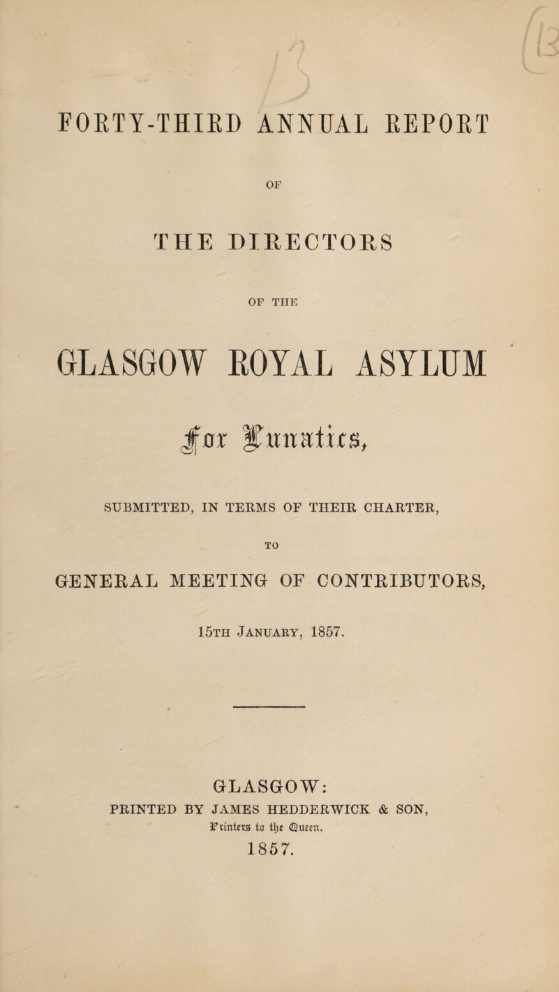 FORTY-THIRD ANNUAL REPORT OF THE DIRECTORS OF THE GLASGOW ROYAL ASYLUM Jfar J’miafus, SUBMITTED, IN TERMS OF THEIR CHARTER, GENERAL MEETING OF CONTRIBUTORS, 15th January, 1857. GLASGOW: PRINTED BY JAMES HEDDERWICK & SON, Ptmtexg to tlje Queen, 1857.