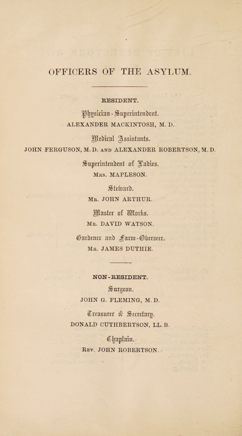 OFFICERS OF THE ASYLUM, RESIDENT. |)Ijjrskimt - impennLnknt. ALEXANDER MACKINTOSH, M. D. Hkbixai gLsistanfs. JOHN FERGUSON, M.D. and ALEXANDER ROBERTSON, M. D, ^upermtenkent of Jtafrks. Mrs. MAPLESON. UtefoarlL Mr. JOHN ARTHUR. $jU$kr of IKorks. Mr. DAVID WATSON. ^arbwcr anb 4farm-0bcr$m\ Mr. JAMES DUTHIE. NON-RESIDENT. burgeon:. JOHN G. FLEMING, M. D. feasuur # ^ecretarp. DONALD CUTHBERTSON, LL. B. (Ojaplam. Rev. JOHN ROBERTSON.