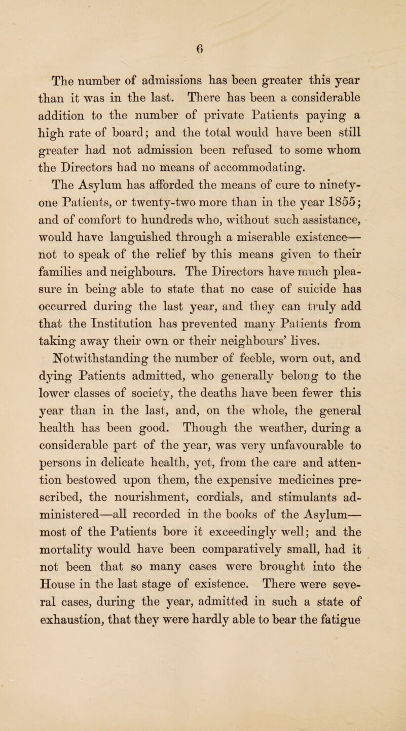 The number of admissions has been greater this year than it was in the last. There has been a considerable addition to the number of private Patients paying a high rate of board; and the total would have been still greater had not admission been refused to some whom the Directors had no means of accommodating. The Asylum has afforded the means of cure to ninety- one Patients, or twenty-two more than in the year 1855; and of comfort to hundreds who, without such assistance, would have languished through a miserable existence— not to speak of the relief by this means given to their families and neighbours. The Directors have much plea¬ sure in being able to state that no case of suicide has occurred during the last year, and they can truly add that the Institution has prevented many Patients from taking away their own or their neighbours’ lives. Notwithstanding the number of feeble, worn out, and dying Patients admitted, who generally belong to the lower classes of society, the deaths have been fewer this year than in the last, and, on the whole, the general health has been good. Though the weather, during a considerable part of the year, was very unfavourable to persons in delicate health, yet, from the care and atten¬ tion bestowed upon them, the expensive medicines pre¬ scribed, the nourishment, cordials, and stimulants ad¬ ministered—all recorded in the books of the Asylum— most of the Patients bore it exceedingly well; and the mortality would have been comparatively small, had it not been that so many cases were brought into the House in the last stage of existence. There were seve¬ ral cases, during the year, admitted in such a state of exhaustion, that they were hardly able to bear the fatigue