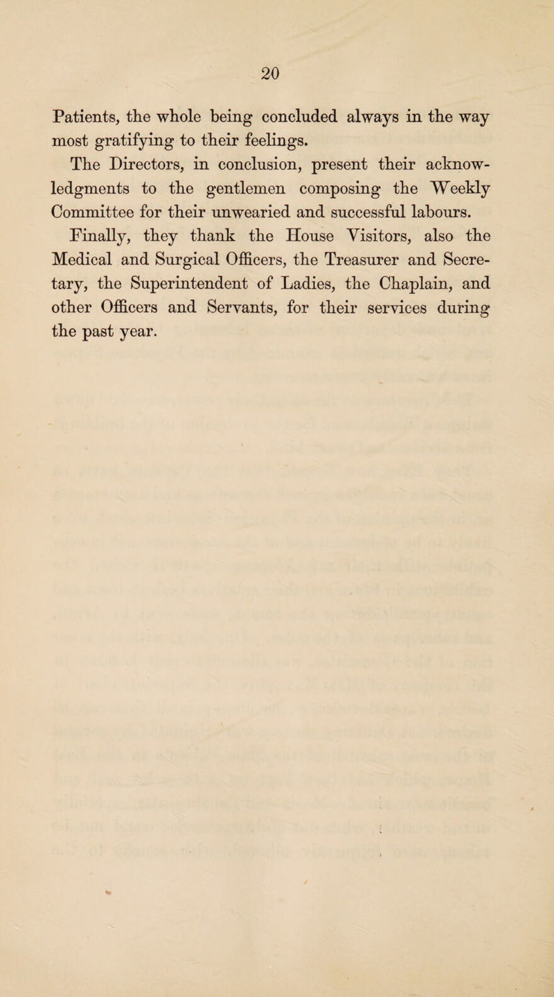 Patients, the whole being concluded always in the way most gratifying to their feelings. The Directors, in conclusion, present their acknow¬ ledgments to the gentlemen composing the Weekly Committee for their unwearied and successful labours. Finally, they thank the House Visitors, also the Medical and Surgical Officers, the Treasurer and Secre¬ tary, the Superintendent of Ladies, the Chaplain, and other Officers and Servants, for their services during the past year.