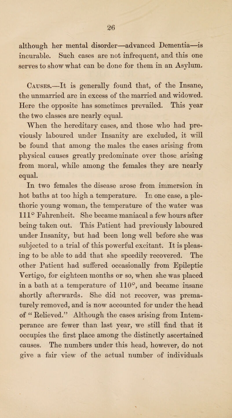 although her mental disorder—advanced Dementia—is incurable. Such cases are not infrequent, and this one serves to show what can be done for them in an Asylum. Causes.—It is generally found that, of the Insane, the unmarried are in excess of the married and widowed. Here the opposite has sometimes prevailed. This year the two classes are nearly equal. When the hereditary cases, and those who had pre¬ viously laboured under Insanity are excluded, it will be found that among the males the cases arising from physical causes greatly predominate over those arising from moral, while among the females they are nearly equal. In two females the disease arose from immersion in hot baths at too high a temperature. In one case, a ple¬ thoric young woman, the temperature of the water was 111° Fahrenheit. She became maniacal a few hours after being taken out. This Patient had previously laboured under Insanity, but had been long well before she was subjected to a trial of this powerful excitant. It is pleas¬ ing to be able to add that she speedily recovered. The other Patient had suffered occasionally from Epileptic Vertigo, for eighteen months or so, when she was placed in a bath at a temperature of 110°, and became insane shortly afterwards. She did not recover, was prema¬ turely removed, and is now accounted for under the head of “ Relieved.” Although the cases arising from Intem¬ perance are fewer than last year, we still find that it occupies the first place among the distinctly ascertained causes. The numbers under this head, however, do not give a fair view of the actual number of individuals