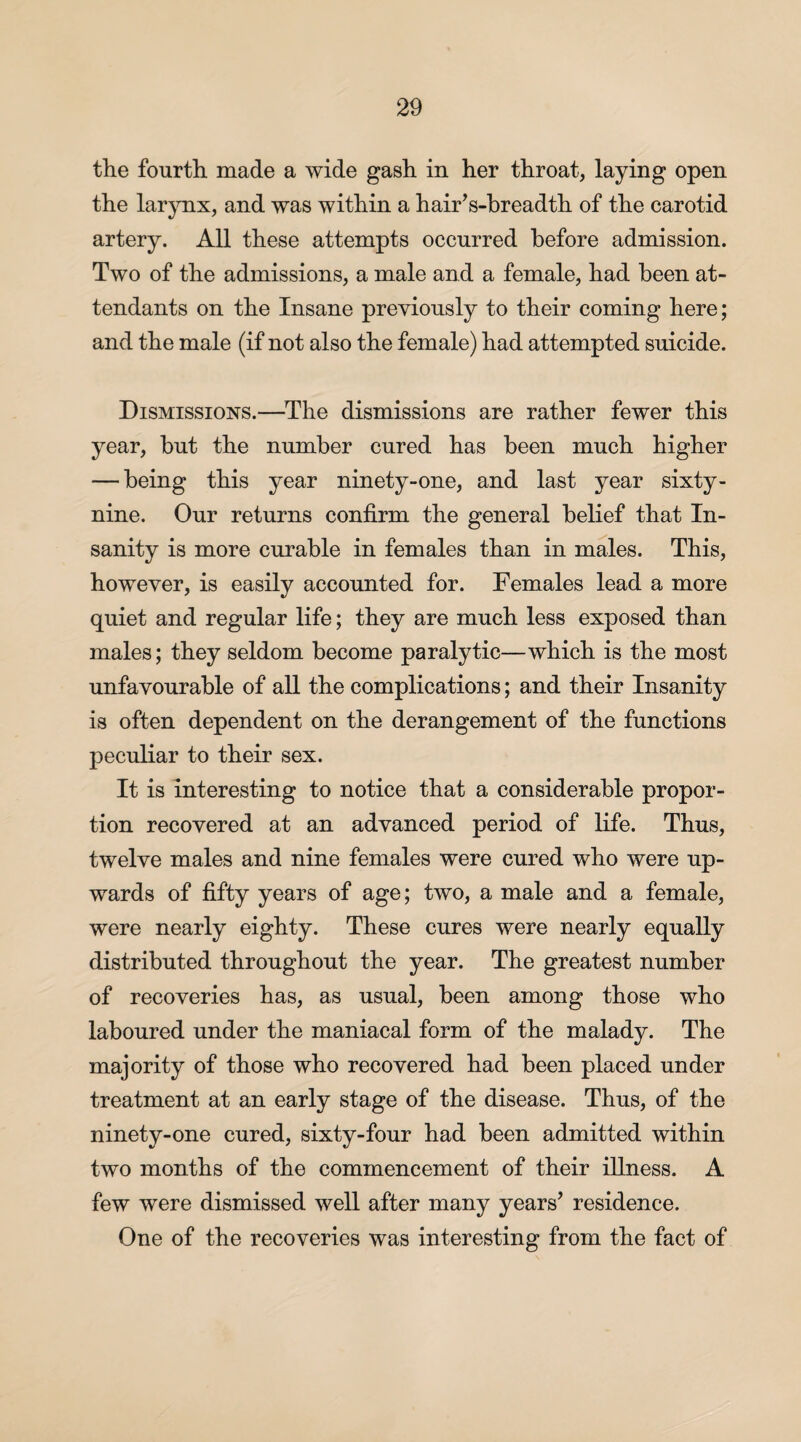 the fourth made a wide gash in her throat, laying open the larynx, and was within a hair’s-breadth of the carotid artery. All these attempts occurred before admission. Two of the admissions, a male and a female, had been at¬ tendants on the Insane previously to their coming here; and the male (if not also the female) had attempted suicide. Dismissions.—The dismissions are rather fewer this year, but the number cured has been much higher — being this year ninety-one, and last year sixty- nine. Our returns confirm the general belief that In¬ sanity is more curable in females than in males. This, however, is easily accounted for. Females lead a more quiet and regular life; they are much less exposed than males; they seldom become paralytic—which is the most unfavourable of all the complications; and their Insanity is often dependent on the derangement of the functions peculiar to their sex. It is interesting to notice that a considerable propor¬ tion recovered at an advanced period of life. Thus, twelve males and nine females were cured who were up¬ wards of fifty years of age; two, a male and a female, were nearly eighty. These cures were nearly equally distributed throughout the year. The greatest number of recoveries has, as usual, been among those who laboured under the maniacal form of the malady. The majority of those who recovered had been placed under treatment at an early stage of the disease. Thus, of the ninety-one cured, sixty-four had been admitted within two months of the commencement of their illness. A few were dismissed well after many years’ residence. One of the recoveries was interesting from the fact of