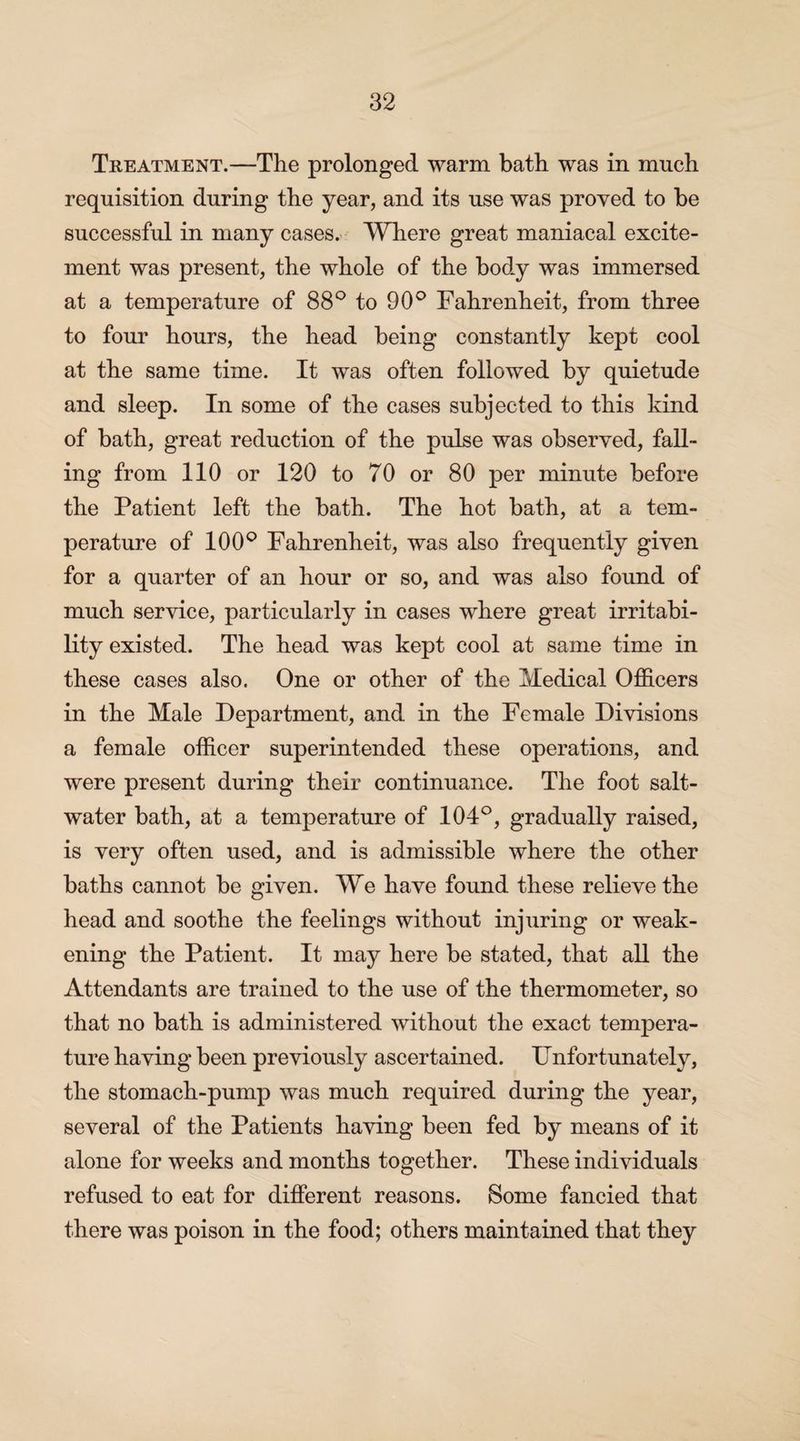 Treatment.—The prolonged warm bath was in much requisition during the year, and its use was proved to be successful in many cases. Where great maniacal excite¬ ment was present, the whole of the body was immersed at a temperature of 88° to 90° Fahrenheit, from three to four hours, the head being constantly kept cool at the same time. It was often followed by quietude and sleep. In some of the cases subjected to this kind of bath, great reduction of the pulse was observed, fall¬ ing from 110 or 120 to 70 or 80 per minute before the Patient left the bath. The hot bath, at a tem¬ perature of 100° Fahrenheit, was also frequently given for a quarter of an hour or so, and was also found of much service, particularly in cases where great irritabi¬ lity existed. The head was kept cool at same time in these cases also. One or other of the Medical Officers in the Male Department, and in the Female Divisions a female officer superintended these operations, and were present during their continuance. The foot salt¬ water bath, at a temperature of 104°, gradually raised, is very often used, and is admissible where the other baths cannot be given. We have found these relieve the head and soothe the feelings without injuring or weak¬ ening the Patient. It may here be stated, that all the Attendants are trained to the use of the thermometer, so that no bath is administered without the exact tempera¬ ture having been previously ascertained. Unfortunately, the stomach-pump was much required during the year, several of the Patients having been fed by means of it alone for weeks and months together. These individuals refused to eat for different reasons. Some fancied that there was poison in the food; others maintained that they