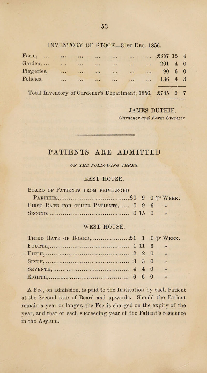 INVENTORY OF STOCK—31st Dec. 1856. Farm, ... Garden, ... Piggeries, Policies, ... £357 15 4 ... 201 4 0 ... 90 6 0 ... 136 4 3 Total Inventory of Gardener’s Department, 1856, £785 9 7 JAMES DUTHIE, Gardener and Farm Overseer. PATIENTS ABE ADMITTED ON THE FOLLOWING TERMS. EAST HOUSE. Board of Patients from privileged Parishes,.£0 9 0 ^ Week. First Rate for other Patients,. 0 9 6 » Second,. 0 15 0 » WEST HOUSE. Third Rate of Board,.£1 1 0 ^ Week. Fourth,. 1 11 6 // Fifth,. 2 2 0 // Sixth,. 3 3 0 » Seventh,. 4 4 0 n Eighth,. 6 6 0 * A Fee, on admission, is paid to the Institution by each Patient at the Second rate of Board and upwards. Should the Patient remain a year or longer, the Fee is charged on the expiry of the year, and that of each succeeding year of the Patient’s residence in the Asylum.