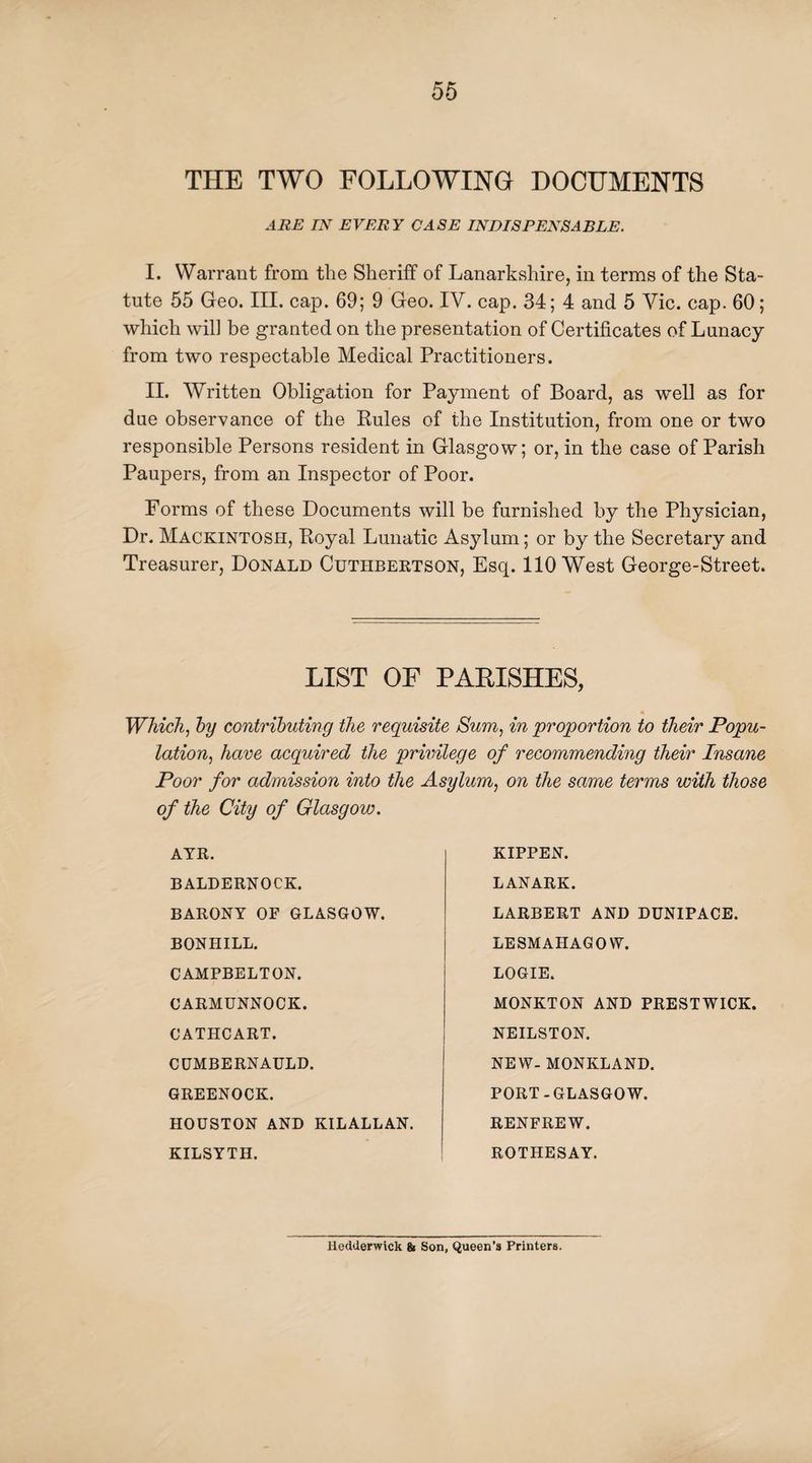 THE TWO FOLLOWING DOCUMENTS ARE IN EVERY CASE INDISPENSABLE. I. Warrant from the Sheriff of Lanarkshire, in terms of the Sta¬ tute 55 Geo. III. cap. 69; 9 Geo. IV. cap. 34; 4 and 5 Vic. cap. 60; which will be granted on the presentation of Certificates of Lunacy from two respectable Medical Practitioners. II. Written Obligation for Payment of Board, as well as for due observance of the Rules of the Institution, from one or two responsible Persons resident in Glasgow; or, in the case of Parish Paupers, from an Inspector of Poor. Forms of these Documents will be furnished by the Physician, Dr. Mackintosh, Royal Lunatic Asylum; or by the Secretary and Treasurer, Donald Cuthbertson, Esq. 110 West George-Street. LIST OF PARISHES, « Which, by contributing the requisite Sum, in proportion to their Popu¬ lation, have acquired the privilege of recommending their Insane Poor for admission into the Asylum, on the same terms with those of the City of Glasgow. AYR. BALDERNOCK. BARONY OF GLASGOW. BON HILL. CAMPBELTON. CARMUNNOCK. GATHCART. CUMBERNAULD. GREENOCK. HOUSTON AND KILALLAN. KILSYTH. KIPPEN. LANARK. LARBERT AND DUNIPACE. LESMAIIAGOW. LOGIE. MONKTON AND PRESTWICK. NEILSTON. NEW- MONKLAND. PORT-GLASGOW. RENFREW. ROTHESAY. Iiedderwick & Son, Queen’s Printers.
