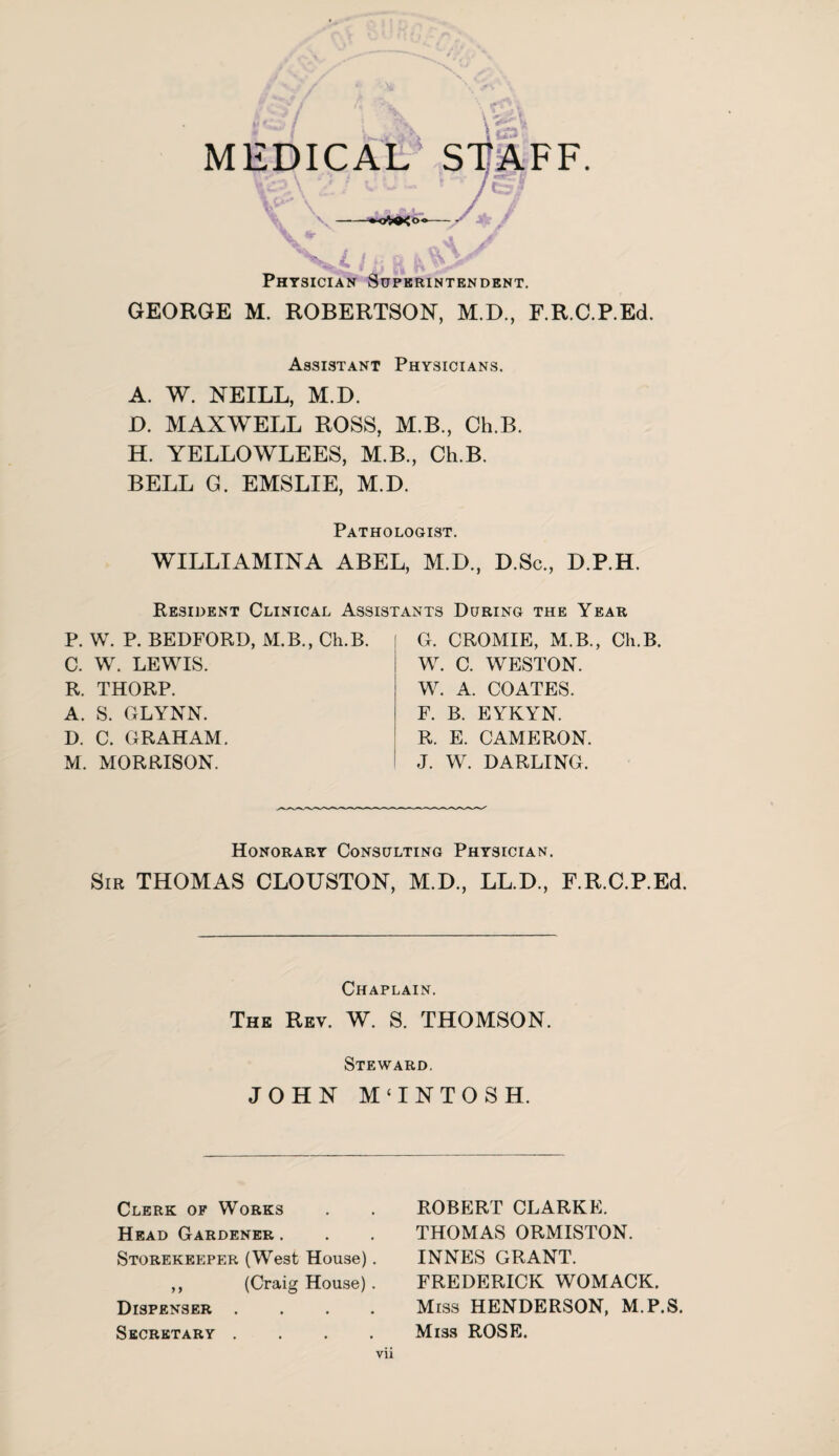 MEDICAL' STAFF. Physician Superintendent. GEORGE M. ROBERTSON, M.D., F.R.C.P.Ed. Assistant Physicians. A. W. NEILL, M.D. D. MAXWELL ROSS, M.B., Ch.B. H. YELLOWLEES, M.B., Ch.B. BELL G. EMSLIE, M.D. Pathologist. WILLI AMINA ABEL, M.D., D.Sc., D.P.H. Resident Clinical Assistants During the Year P. W. P. BEDFORD, M.B., Ch.B. C. W. LEWIS. R. THORP. A. S. GLYNN. D. C. GRAHAM. M. MORRISON. G. CROMIE, M.B., Ch.B. W. C. WESTON. W. A. COATES. F. B. EYKYN. R. E. CAMERON. J. W. DARLING. Honorary Consulting Physician. Sir THOMAS CLOUSTON, M.D., LL.D., F.R.C.P.Ed. Chaplain. The Rev. W. S. THOMSON. Steward. JOHN M‘INTOSH. Clerk of Works Head Gardener. Storekeeper (West House). ,, (Craig House) . Dispenser . . . . Secretary . . . . ROBERT CLARKE. THOMAS ORMISTON. INNES GRANT. FREDERICK WOMACK. Miss HENDERSON, M.P.S. Mi3S ROSE. Vll