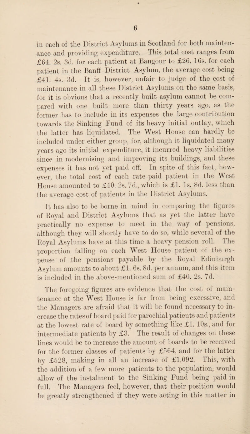 in each of the District Asylums in Scotland for both mainten¬ ance and providing expenditure. This total cost ranges from £64. 2s. 3d. for each patient at Bangour to £26. 16s. for each patient in the Banff District Asylum, the average cost being £41. 4s. 3d. It is, however, unfair to judge of the cost of maintenance in all these District Asylums on the same basis, for it is obvious that a recently built asylum cannot be com¬ pared with one built more than thirty years ago, as the former has to include in its expenses the large contribution towards the Sinking Fund of its heavy initial outlay, which the latter has liquidated. The West House can hardly be included under either group, for, although it liquidated many years ago its initial expenditure, it incurred heavy liabilities since in modernising and improving its buildings, and these expenses it has not yet paid off. In spite of this fact, how¬ ever, the total cost of each rate-paid patient in the West House amounted to £40. 2s. 7d., which is £1. Is. 8d. less than the average cost of patients in the District Asylums. It has also to be borne in mind in comparing the figures of Koyal and District Asylums that as yet the latter have practically no expense to meet in the way of pensions, although they will shortly have to do so, while several of the Royal Asylums have at this time a heavy pension roll. The proportion falling on each West House patient of the ex¬ pense of the pensions payable by the Royal Edinburgh Asylum amounts to about £1. 6s. <Sd. per annum, and this item is included in the above-mentioned sum of £40. 2s. 7d. The foregoing figures are evidence that the cost of main¬ tenance at the West House is far from being excessive, and the Managers are afraid that it will be found necessary to in¬ crease the rates of board paid for parochial patients and patients at the lowest rate of board by something like £1. 10s., and for intermediate patients by £3. The result of changes on these lines would be to increase the amount of boards to be received for the former classes of patients by £564, and for the latter by £528, making in all an increase of £1,092. This, with the addition of a few more patients to the population, would allow of the instalment to the Sinking Fund being paid in full. The Managers feel, however, that their position would be greatly strengthened if they were acting in this matter in