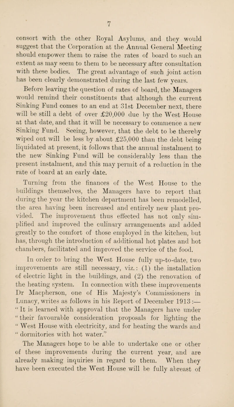 ( consort with the other Royal Asylums, and they would suggest that the Corporation at the Annual General Meeting should empower them to raise the rates of board to such an extent as may seem to them to be necessary after consultation with these bodies. The great advantage of such joint action has been clearly demonstrated during the last few years. Before leaving the question of rates of board, the Managers would remind their constituents that although the current Sinking Fund comes to an end at 31st December next, there will be still a debt of over £20,000 due by the West House at that date, and that it will be necessary to commence a new Sinking Fund. Seeing, however, that the debt to be thereby wiped out will be less by about £25,000 than the debt being liquidated at present, it follows that the annual instalment to the new Sinking Fund will be considerably less than the present instalment, and this may permit of a reduction in the rate of board at an early date. Turning from the finances of the West House to the buildings themselves, the Managers have to report that during the year the kitchen department has been remodelled, the area having been increased and entirely new plant pro¬ vided. The improvement thus effected has not only sim¬ plified and improved the culinary arrangements and added greatly to the comfort of those employed in the kitchen, but lias, through the introduction of additional hot plates and hot chambers, facilitated and improved the service of the food. In order to bring the West House fully up-to-date, two improvements are still necessary, viz.: (1) the installation of electric light in the buildings, and (2) the renovation of the heating system. In connection with these improvements Dr Macpherson, one of His Majesty’s Commissioners in Lunacy, writes as follows in his Report of December 1913 :— “ It is learned with approval that the Managers have under “ their favourable consideration proposals for lighting the “ West House with electricity, and for heating the wards and “ dormitories with hot water.” The Managers hope to be able to undertake one or other of these improvements during the current year, and are already making inquiries in regard to them. When they have been executed the West House will be fully abreast of