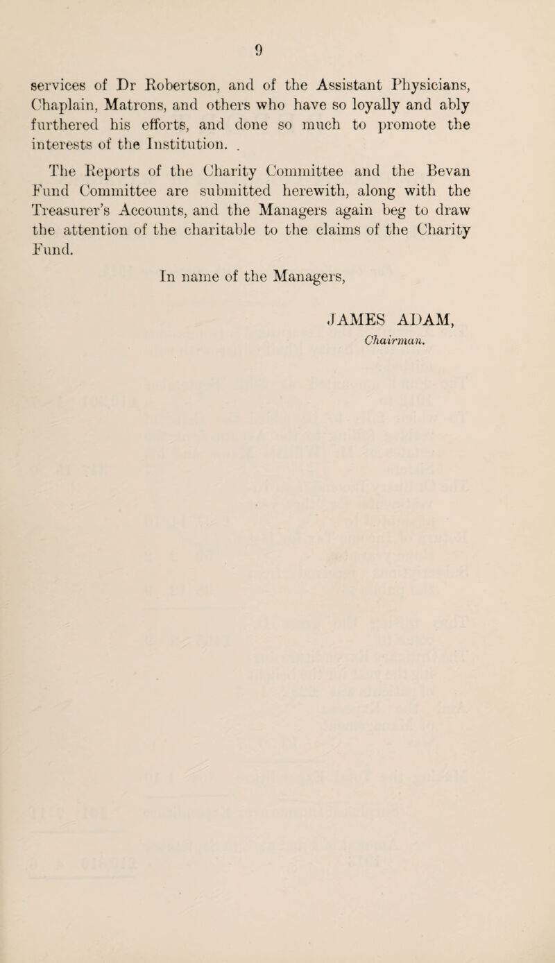services of Dr Robertson, and of the Assistant Physicians, Chaplain, Matrons, and others who have so loyally and ably furthered his efforts, and done so much to promote the interests of the Institution. . The Reports of the Charity Committee and the Bevan Fund Committee are submitted herewith, along with the Treasurer’s Accounts, and the Managers again beg to draw the attention of the charitable to the claims of the Charity Fund. In name of the Managers, JAMES ADAM, Chairman.