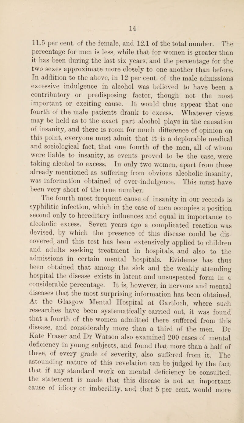 11.5 per cent, of the female, and 12.1 of the total number. The percentage for men is less, while that for women is greater than it has been during the last six years, and the percentage for the two sexes approximate more closely to one another than before. In addition to the above, in 12 per cent, of the male admissions excessive indulgence in alcohol was believed to have been a contributory or predisposing factor, though not the most important or exciting cause. It would thus appear that one fourth of the male patients drank to excess. Whatever views may be held as to the exact part alcohol plays in the causation of insanity, and there is room for much difference of opinion on this point, everyone must admit that it is a deplorable medical and sociological fact, that one fourth of the men, all of whom were liable to insanity, as events proved to be the case, were taking alcohol to excess. In only two women, apart from those already mentioned as suffering from obvious alcoholic insanity, was information obtained of over-indulgence. This must have been very short of the true number. I he fourth most frequent cause of insanity in our records is syphilitic infection, which in the case of men occupies a position second only to hereditary influences and equal in importance to alcoholic excess. Seven years ago a complicated reaction was devised, by which the presence of this disease could be dis¬ covered, and this test has been extensively applied to children and adults seeking treatment in hospitals, and also to the admissions in certain mental hospitals. Evidence has thus been obtained that among the sick and the weakly attending hospital the disease exists in latent and unsuspected form in a considerable percentage. It is, however, in nervous and mental diseases that the most surprising information has been obtained. At the Glasgow Mental Hospital at Gartloch, where such researches have been systematically carried out, it was found that a fourth of the women admitted there suffered from this disease, and considerably more than a third of the men. Dr Kate I raser and Dr Watson also examined 200 cases of mental deficiency in young subjects, and found that more than a half of these, of every grade of severity, also suffered from it. The astounding nature of this revelation can be judged by the fact that if any standard work on mental deficiency be consulted, the statement is made that this disease is not an important cause of idiocy or imbecility, and that 5 per cent, would more