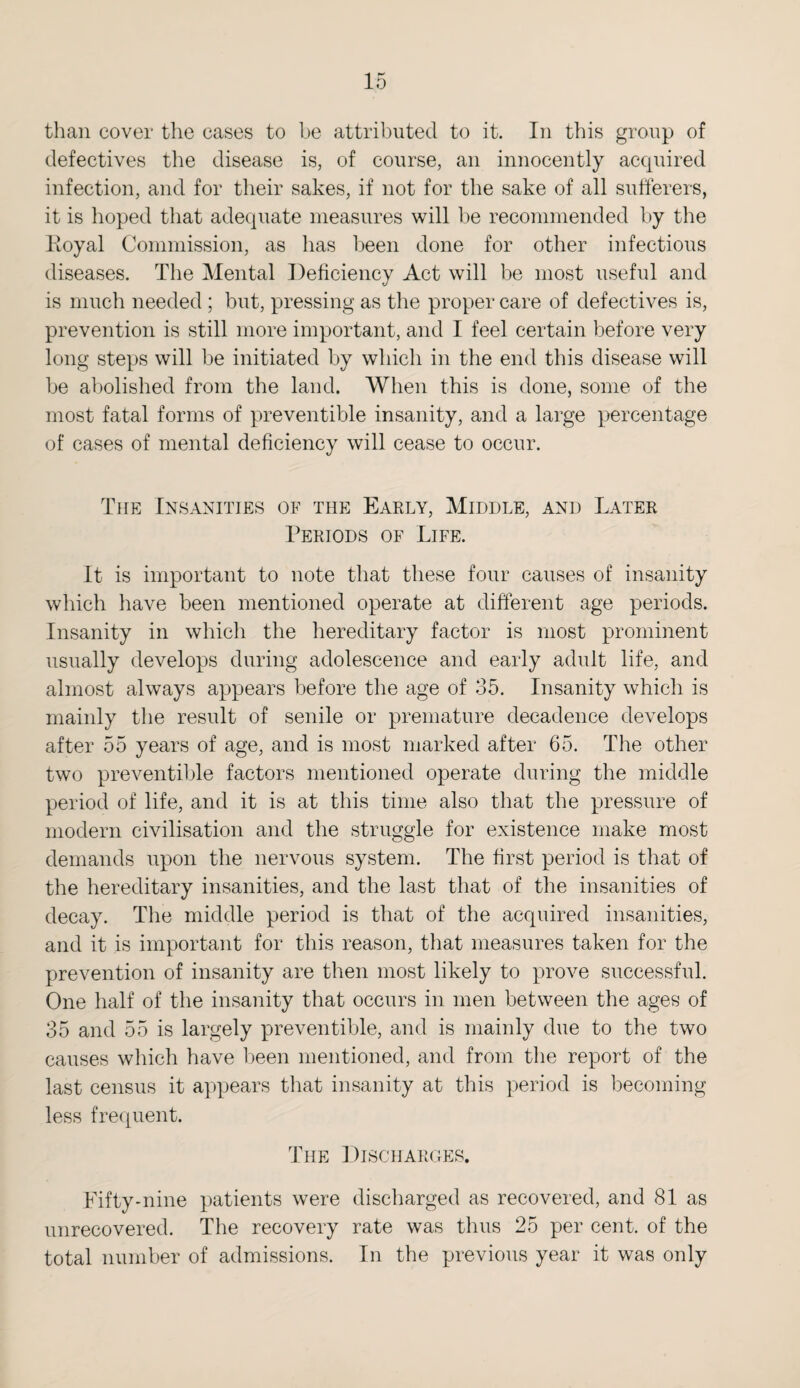 than cover the cases to be attributed to it. In this group of defectives the disease is, of course, an innocently acquired infection, and for their sakes, if not for the sake of all sufferers, it is hoped that adequate measures will be recommended by the Koyal Commission, as has been done for other infectious diseases. The Mental Deficiency Act will be most useful and is much needed ; but, pressing as the proper care of defectives is, prevention is still more important, and I feel certain before very long steps will be initiated by which in the end this disease will be abolished from the land. When this is done, some of the most fatal forms of preventible insanity, and a large percentage of cases of mental deficiency will cease to occur. The Insanities of the Early, Middle, and Later Periods of Life. It is important to note that these four causes of insanity which have been mentioned operate at different age periods. Insanity in which the hereditary factor is most prominent usually develops during adolescence and early adult life, and almost always appears before the age of 35. Insanity which is mainly the result of senile or premature decadence develops after 55 years of age, and is most marked after 65. The other two preventible factors mentioned operate during the middle period of life, and it is at this time also that the pressure of modern civilisation and the struggle for existence make most demands upon the nervous system. The first period is that of the hereditary insanities, and the last that of the insanities of decay. The middle period is that of the acquired insanities, and it is important for this reason, that measures taken for the prevention of insanity are then most likely to prove successful. One half of the insanity that occurs in men between the ages of 35 and 55 is largely preventible, and is mainly due to the two causes which have been mentioned, and from the report of the last census it appears that insanity at this period is becoming less frequent. The Discharges. Fifty-nine patients were discharged as recovered, and 81 as unrecovered. The recovery rate was thus 25 per cent, of the total number of admissions. In the previous year it was only