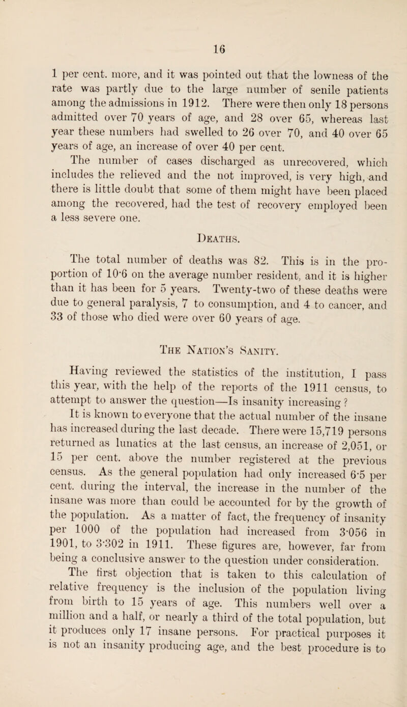 1 per cent, more, and it was pointed out that the lowness of the rate was partly due to the large number of senile patients among the admissions in 1912. There were then only 18 persons admitted over 70 years of age, and 28 over 65, whereas last year these numbers had swelled to 26 over 70, and 40 over 65 years of age, an increase of over 40 per cent. The number of cases discharged as unrecovered, which includes the relieved and the not improved, is very highland there is little doubt that some of them might have been placed among the recovered, had the test of recovery employed been a less severe one. Deaths. The total number of deaths was 82. This is in the pro¬ portion of 10’6 on the average number resident, and it is higher than it has been for 5 years. Twenty-two of these deaths were due to general paralysis, 7 to consumption, and 4 to cancer, and 33 of those who died were over 60 years of a»e. The Nation’s Sanity. Having reviewed the statistics of the institution, I pass this year, with the help of the reports of the 1911 census, to attempt to answer the question—Is insanity increasing ? It is known to everyone that the actual number of the insane has increased during the last decade. There were 15,719 persons returned as lunatics at the last census, an increase of 2,051, or lo per cent, above the number registered at the previous census. As the general population had only increased 6'5 per cent, during the interval, the increase in the number of the insane was more than could be accounted for by the growth of the population. As a matter of fact, the frequency of insanity per 1000 of the population had increased from 3*056 in 1901, to 3*302 in 1911. These figures are, however, far from being a conclusive answer to the question under consideration. The first objection that is taken to this calculation of relative frequency is the inclusion of the population living from birth to 15 years of age. This numbers well over a million and a half, or nearly a third of the total population, but it produces only 1 / insane persons. For practical purposes it is not an insanity producing age, and the best procedure is to