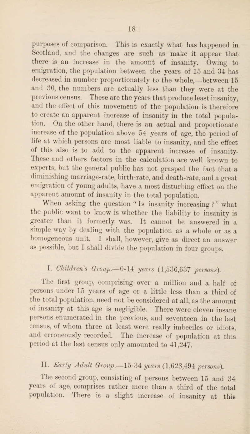 purposes of comparison. This is exactly what has happened in Scotland, and the changes are such as make it appear that there is an increase in the amount of insanity. Owing to emigration, the population between the years of 15 and 34 has decreased in number proportionately to the whole,—between 15 and 30, the numbers are actually less than they were at the previous census. These are the years that produce least insanity, and the effect of this movement of the population is therefore to create an apparent increase of insanity in the total popula¬ tion. On the other hand, there is an actual and proportionate increase of the population above 54 years of age, the period of life at which persons are most liable to insanity, and the effect of this also is to add to the apparent increase of insanity* These and others factors in the calculation are well known to experts, but the general public lias not grasped the fact that a diminishing marriage-rate, birth-rate, and death-rate, and a great emigration of young adults, have a most disturbing effect on the apparent amount of insanity in the total population. When asking the question “ Is insanity increasing ? ” what the public want to know is whether the liability to insanity is greater than it formerly was. It cannot be answered in a simple way by dealing with the population as a whole or as a homogeneous unit. I shall, however, give as direct an answer as possible, but I shall divide the population in four groups. I. Childrens Group.—0-14 years (1,536,637 persons). The first group, comprising over a million and a half of persons under 15 years of age or a little less than a third of the total population, need not be considered at all, as the amount of insanity at this age is negligible. There were eleven insane persons enumerated in the previous, and seventeen in the last census, of whom three at least were really imbeciles or idiots, and erroneously recorded. The increase of population at this period at the last census only amounted to 41,247. II. Early Adult Group.—15-34 years (1,623,494 persons). 'The second group, consisting of persons between 15 and 34 years of age, comprises rather more than a third of the total population. There is a slight increase of insanity at this