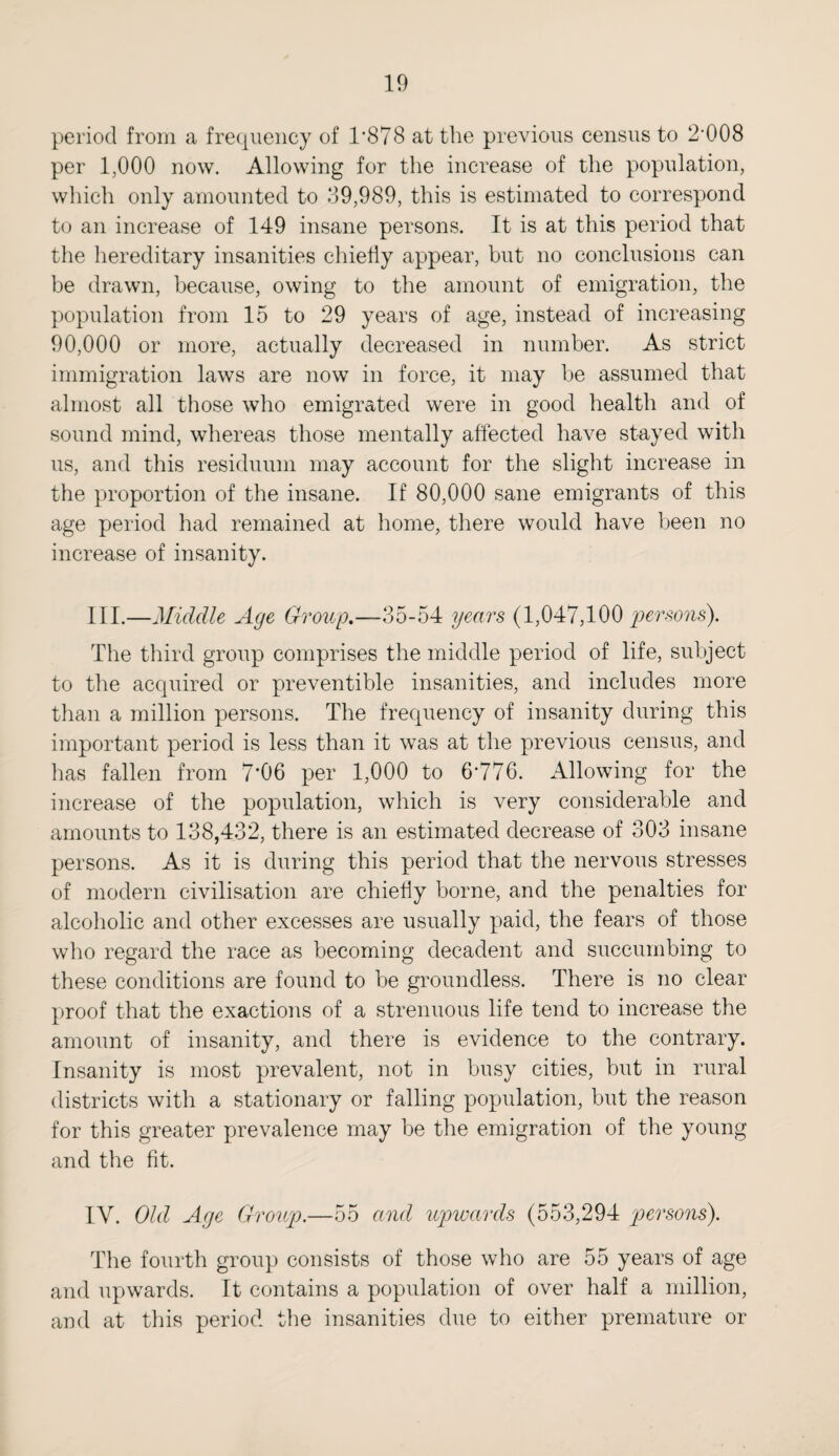 period from a frequency of 1*878 at the previous census to 2*008 per 1,000 now. Allowing for the increase of the population, which only amounted to 39,989, this is estimated to correspond to an increase of 149 insane persons. It is at this period that the hereditary insanities chiefly appear, but no conclusions can be drawn, because, owing to the amount of emigration, the population from 15 to 29 years of age, instead of increasing 90,000 or more, actually decreased in number. As strict immigration laws are now in force, it may be assumed that almost all those who emigrated were in good health and of sound mind, whereas those mentally affected have stayed with us, and this residuum may account for the slight increase in the proportion of the insane. If 80,000 sane emigrants of this age period had remained at home, there would have been no increase of insanity. III. —Middle Age Group.—35-54 years (1,047,100 'persons'). The third group comprises the middle period of life, subject to the acquired or preventible insanities, and includes more than a million persons. The frequency of insanity during this important period is less than it was at the previous census, and has fallen from 7*06 per 1,000 to 6*776. Allowing for the increase of the population, which is very considerable and amounts to 138,432, there is an estimated decrease of 303 insane persons. As it is during this period that the nervous stresses of modern civilisation are chiefly borne, and the penalties for alcoholic and other excesses are usually paid, the fears of those who regard the race as becoming decadent and succumbing to these conditions are found to be groundless. There is no clear proof that the exactions of a strenuous life tend to increase the amount of insanity, and there is evidence to the contrary. Insanity is most prevalent, not in busy cities, but in rural districts with a stationary or falling population, but the reason for this greater prevalence may be the emigration of the young and the fit. IV. Old Age Group.—55 and upwards (553,294 persons). The fourth group consists of those who are 55 years of age and upwards. It contains a population of over half a million, and at this period the insanities due to either premature or