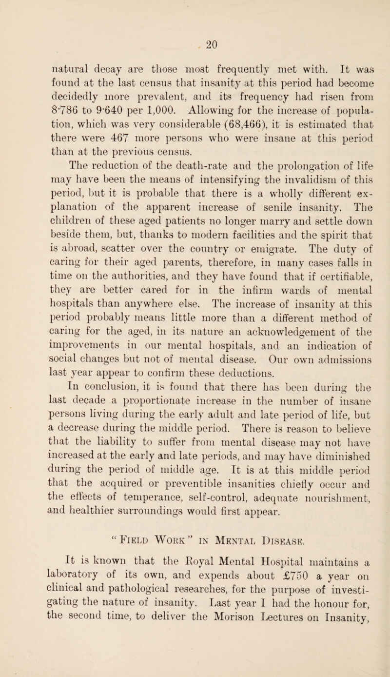 natural decay are those most frequently met with. It was found at the last census that insanity at this period had become decidedly more prevalent, and its frequency had risen from 8*786 to 9*640 per 1,000. Allowing for the increase of popula¬ tion, which was very considerable (68,466), it is estimated that there were 467 more persons who were insane at this period than at the previous census. The reduction of the death-rate and the prolongation of life may have been the means of intensifying the invalidism of this period, but it is probable that there is a wholly different ex¬ planation of the apparent increase of senile insanity. The children of these aged patients no longer marry and settle down beside them, but, thanks to modern facilities and the spirit that is abroad, scatter over the country or emigrate. The duty of caring for their aged parents, therefore, in many cases falls in time on the authorities, and they have found that if certifiable, they are better cared for in the infirm wards of mental hospitals than anywhere else. The increase of insanity at this period probably means little more than a different method of caring for the aged, in its nature an acknowledgement of the improvements in our mental hospitals, and an indication of social changes but not of mental disease. Our own admissions last year appear to confirm these deductions. In conclusion, it is found that there has been during the last decade a proportionate increase in the number of insane persons living during the early adult and late period of life, but a decrease during the middle period. There is reason to believe that the liability to suffer from mental disease may not have increased at the early and late periods, and may have diminished during the period of middle age. It is at this middle period that the acquired or preventive insanities chiefly occur and the effects of temperance, self-control, adequate nourishment, and healthier surroundings would first appear. “Field Work” in Mental Disease. It is known that the Royal Mental Hospital maintains a laboratory of its own, and expends about £750 a year on clinical and pathological researches, for the purpose of investi¬ gating the nature of insanity. Last year I had the honour for, the second time, to deliver the Morison Lectures on Insanity,