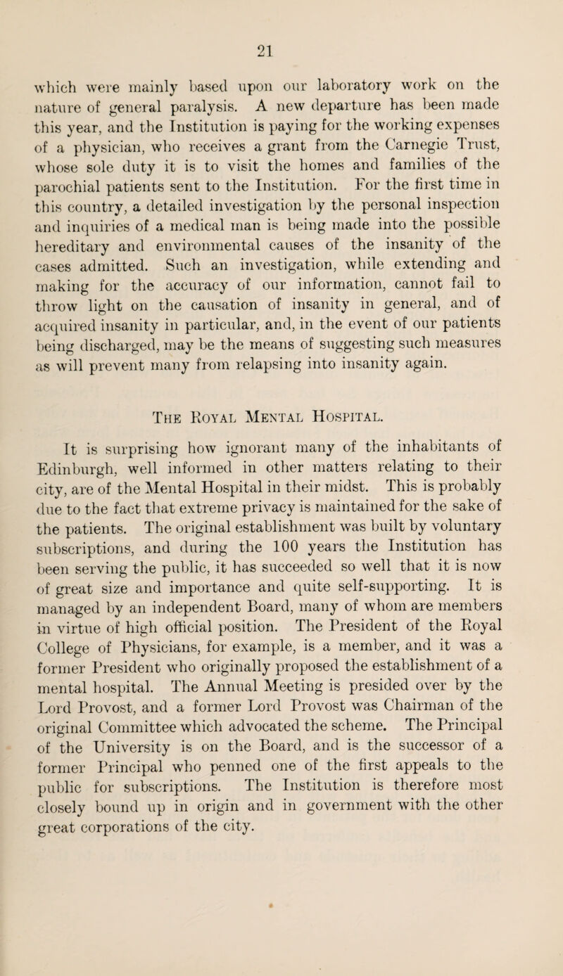 which were mainly based upon our laboratory work on the nature of general paralysis. A new departure has been made this year, and the Institution is paying for the working expenses of a physician, who receives a grant from the Carnegie Trust, whose sole duty it is to visit the homes and families of the parochial patients sent to the Institution. For the first time in this country, a detailed investigation by the personal inspection and inquiries of a medical man is being made into the possible hereditary and environmental causes of the insanity of the cases admitted. Such an investigation, while extending and making for the accuracy of our information, cannot fail to throw light on the causation of insanity in general, and of acquired insanity in particular, and, in the event of our patients being discharged, may be the means of suggesting such measures as will prevent many from relapsing into insanity again. The Royal Mental Hospital. It is surprising how ignorant many of the inhabitants of Edinburgh, well informed in other matters relating to their city, are of the Mental Hospital in their midst. This is probably due to the fact that extreme privacy is maintained for the sake of the patients. The original establishment was built by voluntary subscriptions, and during the 100 years the Institution has been serving the public, it has succeeded so well that it is now of great size and importance and quite self-supporting. It is managed by an independent Board, many of whom are members in virtue of high official position. The President of the Royal College of Physicians, for example, is a member, and it was a former President who originally proposed the establishment of a mental hospital. The Annual Meeting is presided over by the Lord Provost, and a former Lord Provost was Chairman of the original Committee which advocated the scheme. The Principal of the University is on the Board, and is the successor of a former Principal who penned one of the first appeals to the public for subscriptions. The Institution is therefore most closely bound up in origin and in government with the other great corporations of the city.