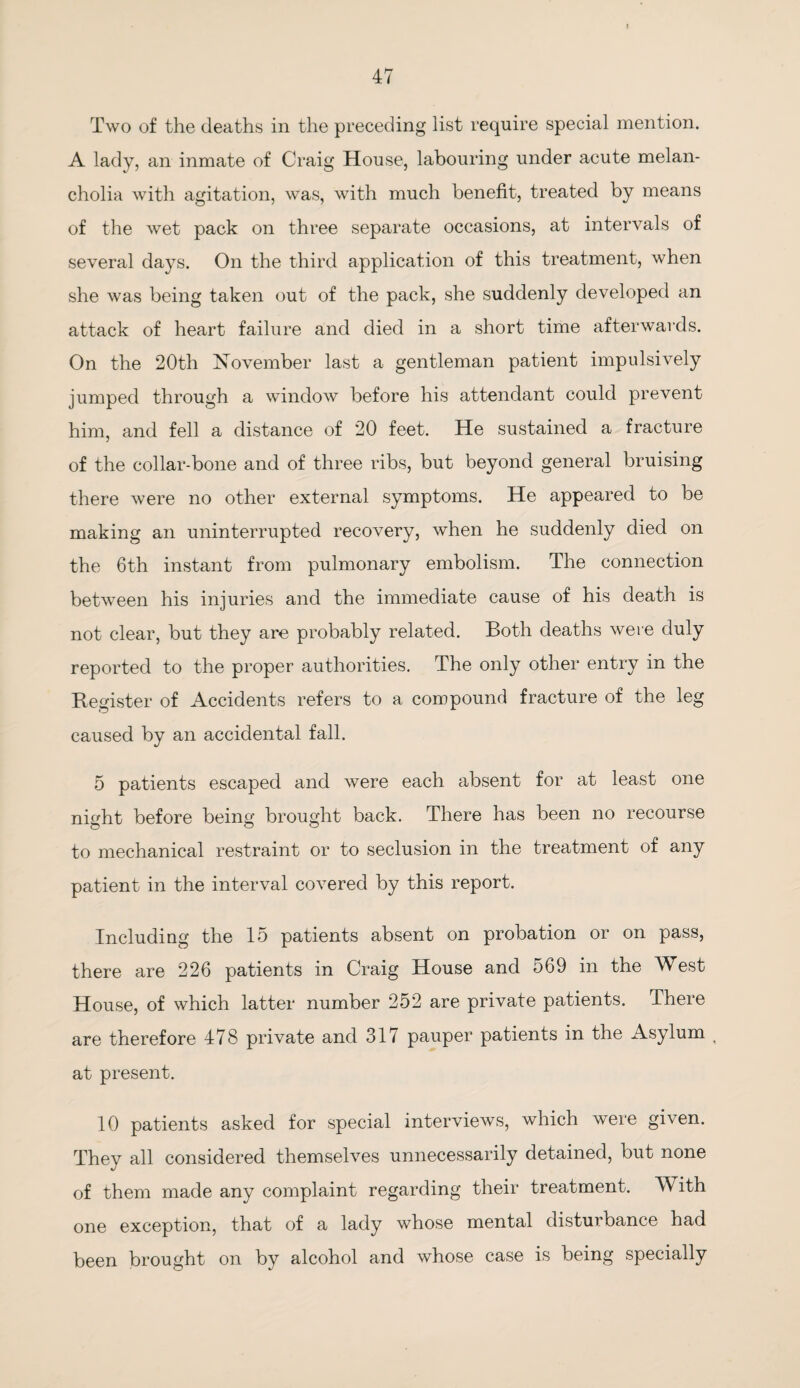 Two of the deaths in the preceding list require special mention. A lady, an inmate of Craig House, labouring under acute melan¬ cholia with agitation, was, with much benefit, treated by means of the wet pack on three separate occasions, at intervals of several days. On the third application of this treatment, when she was being taken out of the pack, she suddenly developed an attack of heart failure and died in a short time afterwards. On the 20th November last a gentleman patient impulsively jumped through a window before his attendant could prevent him, and fell a distance of 20 feet. He sustained a fracture of the collar-bone and of three ribs, but beyond general bruising there were no other external symptoms. He appeared to be making an uninterrupted recovery, when he suddenly died on the 6th instant from pulmonary embolism. The connection between his injuries and the immediate cause of his death is not clear, but they are probably related. Both deaths were duly reported to the proper authorities. The only other entry in the Register of Accidents refers to a compound fracture of the leg caused by an accidental fall. 5 patients escaped and were each absent for at least one night before being brought back. There has been no recourse to mechanical restraint or to seclusion in the treatment of any patient in the interval covered by this report. Including the 15 patients absent on probation or on pass, there are 226 patients in Craig House and 569 in the West House, of which latter number 252 are private patients. There are therefore 478 private and 317 pauper patients in the Asylum t at present. 10 patients asked for special interviews, which were given. They all considered themselves unnecessarily detained, but none of them made any complaint regarding their treatment. With one exception, that of a lady whose mental disturbance had been brought on by alcohol and whose case is being specially