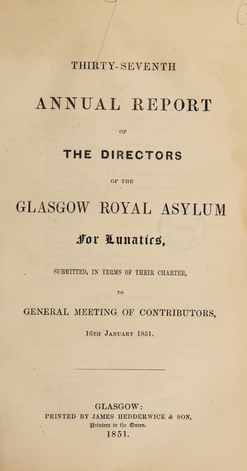 THIRTY-SEVENTH ANNUAL REPORT THE DIRECTORS OF THE GLASGOW ROYAL ASYLUM dfor HunatRiS, SUBMITTED, IN TERMS OE THEIR CHARTER, GENERAL MEETING OF CONTRIBUTORS, IGth January 1851. GLASGOW: PRINTED BY JAMES HEDDERWICK & SON, ^Printers to Ilje ^gueen, 1851.