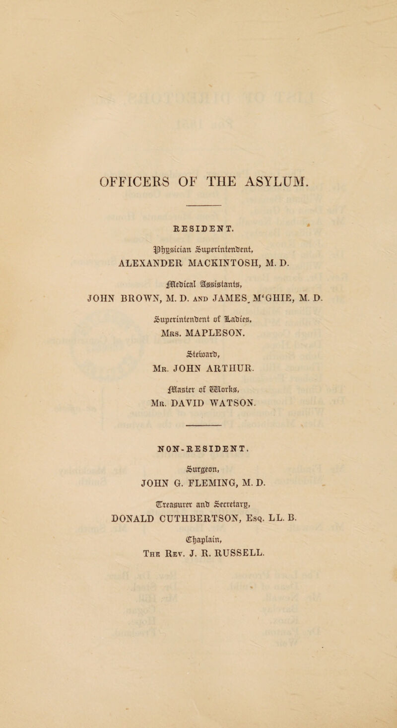 OFFICERS OF THE ASYLUM. RESIDENT. 5P^ggician 5xiperintettlfent, ALEXANDER MACKINTOSH, M. D. fUetiical Assistants, JOHN BROWN, M. D. and JAMES. M'GHIE, M. D. Superintendent of ILadies, Mrs. MAPLESON. Steward, Mr. JOHN ARTHUR. Piaster of lilEorfjs, Mr. DAVID WATSON. NON-RESIDENT. Surgeon, JOHN G. FLEMING, M. D. CTreasurer and Secretarg, DONALD CUTHBERTSON, Esq. LL. B. (S:})aplain» The Rev. J. R. RUSSELL.