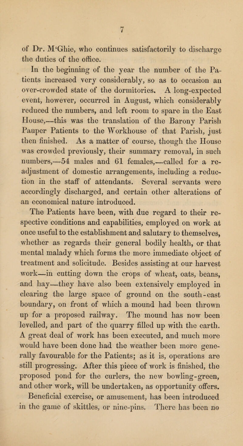 of Dr. M‘Ghie, who continues satisfactorily to discharge the duties of the office. In the beginning of the year the number of the Pa¬ tients increased very considerably, so as to occasion an over-crowded state of the dormitories, A long-expected event, however, occurred in August, which considerably reduced the numbers, and left room to spare in the East House,—this was the translation of the Barony Parish Pauper Patients to the Workhouse of that Parish, just then finished. As a matter of course, though the House was crowded previously, their summary removal, in such numbers,—54 males and 61 females,—called for a re¬ adjustment of domestic arrangements, including a reduc¬ tion in the staff of attendants. Several servants were accordingly discharged, and certain other alterations of an economical nature introduced. The Patients have been, with due regard to their re¬ spective conditions and capabilities, employed on work at once useful to the establishment and salutary to themselves, whether as regards their general bodily health, or that mental malady which forms the more immediate object of treatment and solicitude. Besides assisting at our harvest work—in cutting down the crops of wheat, oats, beans, and hay—they have also been extensively employed in clearing the large space of ground on the south-east boundary, on front of which a mound had been thrown up for a proposed railway. The mound has now been levelled, and part of the quarry filled up with the earth. A great deal of work has been executed, and much more would have been done had the weather been more gene¬ rally favourable for the Patients; as it is, operations are still progressing. After this piece of work is finished, the proposed pond for the curlers, the new bowling-green, and other work, will be undertaken, as opportunity offers. Beneficial exercise, or amusement, has been introduced in the game of skittles, or nine-pins. There has been no