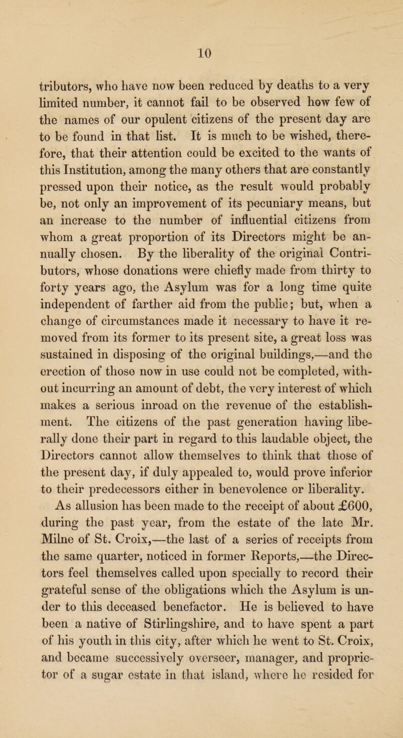 tributors, who have now been reduced by deaths to a very limited number, it cannot fail to be observed how few of the names of our opulent citizens of the present day are to be found in that list. It is much to be wished, there¬ fore, that their attention could be excited to the wants of this Institution, among the many others that are constantly pressed upon their notice, as the result would probably be, not only an improvement of its pecuniary means, but an increase to the number of influential citizens from whom a great proportion of its Directors might be an¬ nually chosen. By the liberality of the original Contri¬ butors, whose donations were chiefly made from thirty to forty years ago, the Asylum was for a long time quite independent of farther aid from the public; but, when a change of circumstances made it necessary to have it re¬ moved from its former to its present site, a great loss was sustained in disposing of the original buildings,—and the erection of those now in use could not be completed, with¬ out incurring an amount of debt, the very interest of which makes a serious inroad on the revenue of the establish¬ ment. The citizens of the past generation having libe¬ rally done their part in regard to this laudable object, the Directors cannot allow themselves to think that those of the present day, if duly appealed to, would prove inferior to their predecessors either in benevolence or liberality. As allusion has been made to the receipt of about £600, during the past year, from the estate of the late Mr. Milne of St. Croix,—the last of a series of receipts from the same quarter, noticed in former Reports,—the Direc¬ tors feel themselves called upon specially to record their grateful sense of the obligations which the Asylum is un¬ der to this deceased benefactor. He is believed to have been a native of Stirlingshire, and to have spent a part of his youth in this city, after which he went to St. Croix, and became successively overseer, manager, and proprie¬ tor of a sugar estate in that island, where he resided for
