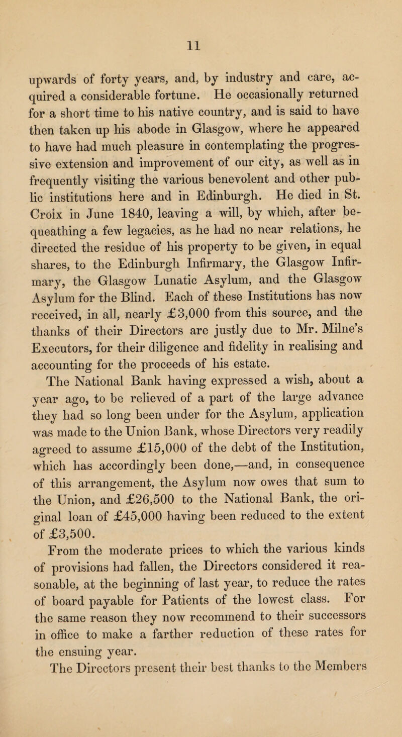 upwards of forty years, and, by industry and care, ac¬ quired a considerable fortune. He occasionally returned for a short time to his native country, and is said to have then taken up his abode in Glasgow, where he appeared to have had much pleasure in contemplating the progres¬ sive extension and improvement of our city, as well as in frequently visiting the various benevolent and other pub¬ lic institutions here and in Edinburgh. He died in St. Croix in June 1840, leaving a will, by which, after be¬ queathing a few legacies, as he had no near relations, he directed the residue of his property to be given, in equal shares, to the Edinburgh Infirmary, the Glasgow Infir¬ mary, the Glasgow Lunatic Asylum, and the Glasgow Asylum for the Blind. Each of these Institutions has now received, in all, nearly £3,000 from this source, and the thanks of their Directors are justly due to Mr. Milne’s Executors, for their diligence and fidelity in reahsing and accounting for the proceeds of his estate. The National Bank having expressed a wish, about a year ago, to be relieved of a part of the large advance they had so long been under for the Asylum, application was made to the Union Bank, whose Directors very readily agreed to assume £15,000 of the debt of the Institution, which has accordingly been done,—and, in consequence of this arrangement, the Asylum now owes that sum to the Union, and £26,500 to the National Bank, the ori¬ ginal loan of £45,000 having been reduced to the extent of £3,500. From the moderate prices to which the various kinds of provisions had fallen, the Directors considered it rea¬ sonable, at the beginning of last year, to reduce the rates of board payable for Patients of the lowest class. For the same reason they now recommend to their successors in office to make a farther reduction of these rates for the ensuing year. The Directors present their best thanks to the Members