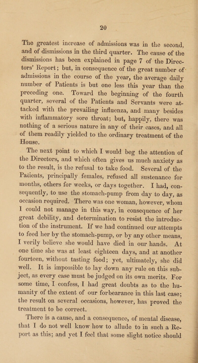 The greatest increase of admissions was in the second, and of dismissions in the third quarter. The cause of the dismissions has been explained in page 7 of the Direc¬ tors Report; but, in consequence of the great number of * admissions in the course of the year, the average daily number of Patients is but one less this year than the preceding one. Toward the beginning of the fourth quarter, several of the Patients and Servants were at¬ tacked with the prevailing influenza, and many besides with inflammatory sore throat; but, happily, there was nothing of a serious nature in any of their cases, and all of them readily yielded to the ordinary treatment of the House. The next point to which I would beg the attention of the Directors, and which often gives us much anxiety as to the result, is the refusal to take food. Several of the Patients, principally females, refused all sustenance for months, others for weeks, or days together. I had, con¬ sequently, to use the stomach-pump from day to day, as occasion required. There was one woman, however, whom 1 could not manage in this way, in consequence of her great debility, and determination to resist the introduc¬ tion of the instrument. If we had continued our attempts to feed her by the stomach-pump, or by any other means, I verily believe she would have died in our hands. At one time she was at least eighteen days, and at another fourteen, without tasting food; yet, ultimately, she did well. It is impossible to lay down any rule on this sub¬ ject, as every case must be judged on its own merits. For some time, I confess, I had great doubts as to the hu¬ manity of the extent of our forbearance in this last case; the result on several occasions, however, has proved the treatment to be correct. There is a cause, and a consequence, of mental disease, that I do not well know how to allude to in such a Re¬ port as this; and yet I feel that some slight notice should