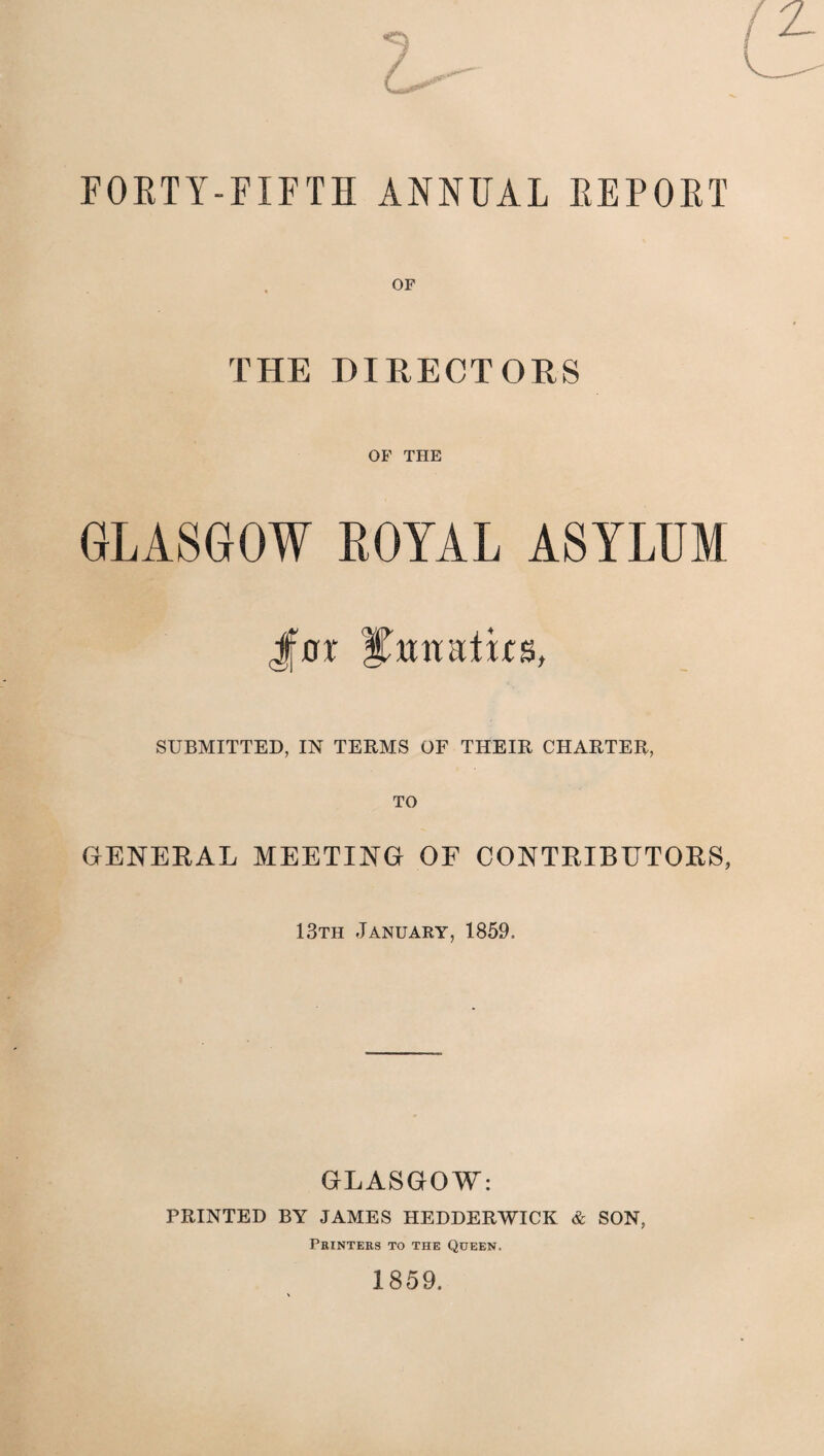 7 FORTY- -FIFTH ANNUAL REPORT OF THE DIRECTORS OF THE GLASGOW ROYAL ASYLUM fax lunatics, SUBMITTED, IN TERMS OF THEIR CHARTER, TO GENERAL MEETING OF CONTRIBUTORS, 13th January, 1859. GLASGOW: PRINTED BY JAMES HEDDERWICK & SON, Printers to the Queen. 1859.