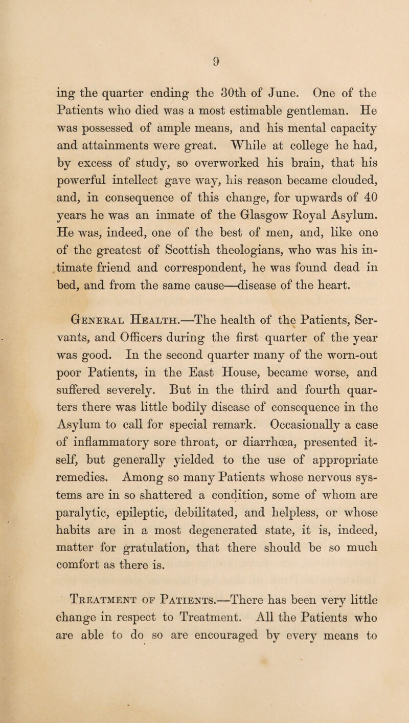 ing the quarter ending the 30th of June. One of the Patients who died was a most estimable gentleman. He was possessed of ample means, and his mental capacity and attainments were great. While at college he had, by excess of study, so overworked his brain, that his powerful intellect gave way, his reason became clouded, and, in consequence of this change, for upwards of 40 years he was an inmate of the Glasgow Royal Asylum. He was, indeed, one of the best of men, and, like one of the greatest of Scottish theologians, who was his in¬ timate friend and correspondent, he was found dead in bed, and from the same cause—disease of the heart. General Health.—The health of the Patients, Ser¬ vants, and Officers during the first quarter of the year was good. In the second quarter many of the worn-out poor Patients, in the East House, became worse, and suffered severely. But in the third and fourth quar¬ ters there was little bodily disease of consequence in the Asylum to call for special remark. Occasionally a case of inflammatory sore throat, or diarrhoea, presented it¬ self, but generally yielded to the use of appropriate remedies. Among so many Patients whose nervous sys¬ tems are in so shattered a condition, some of whom are paralytic, epileptic, debilitated, and helpless, or whose habits are in a most degenerated state, it is, indeed, matter for gratulation, that there should be so much comfort as there is. Treatment of Patients.—There has been very little change in respect to Treatment. All the Patients who are able to do so are encouraged by every means to