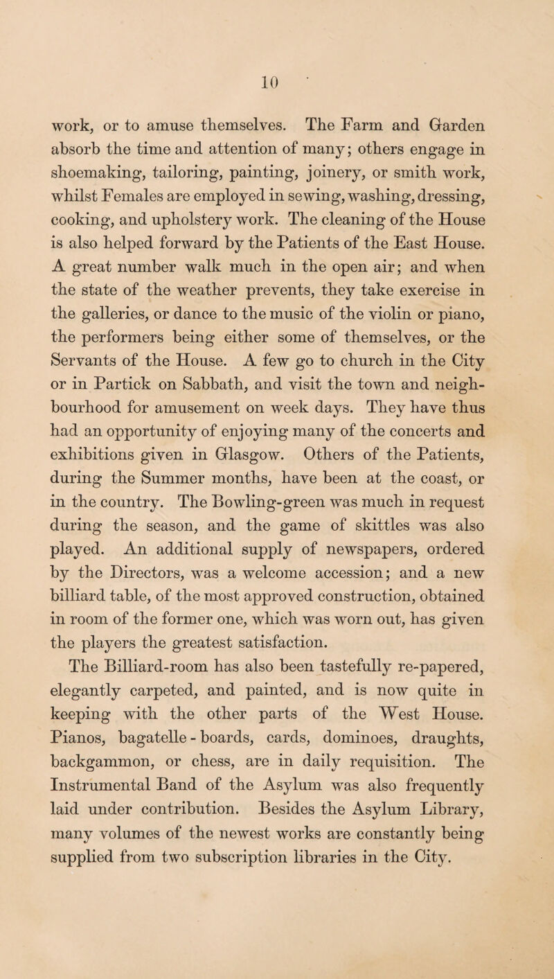 work, or to amuse themselves. The Farm and Garden absorb the time and attention of many; others engage in shoemaking, tailoring, painting, joinery, or smith work, whilst Females are employed in sewing, washing, dressing, cooking, and upholstery work. The cleaning of the House is also helped forward by the Patients of the East House. A great number walk much in the open air; and when the state of the weather prevents, they take exercise in the galleries, or dance to the music of the violin or piano, the performers being either some of themselves, or the Servants of the House. A few go to church in the City or in Partick on Sabbath, and visit the town and neigh¬ bourhood for amusement on week days. They have thus had an opportunity of enjoying many of the concerts and exhibitions given in Glasgow. Others of the Patients, during the Summer months, have been at the coast, or in the country. The Bowling-green was much in request during the season, and the game of skittles was also played. An additional supply of newspapers, ordered by the Directors, was a welcome accession; and a new billiard table, of the most approved construction, obtained in room of the former one, which was worn out, has given the players the greatest satisfaction. The Billiard-room has also been tastefully re-papered, elegantly carpeted, and painted, and is now quite in keeping with the other parts of the West House. Pianos, bagatelle - boards, cards, dominoes, draughts, backgammon, or chess, are in daily requisition. The Instrumental Band of the Asylum was also frequently laid under contribution. Besides the Asylum Library, many volumes of the newest works are constantly being supplied from two subscription libraries in the City.
