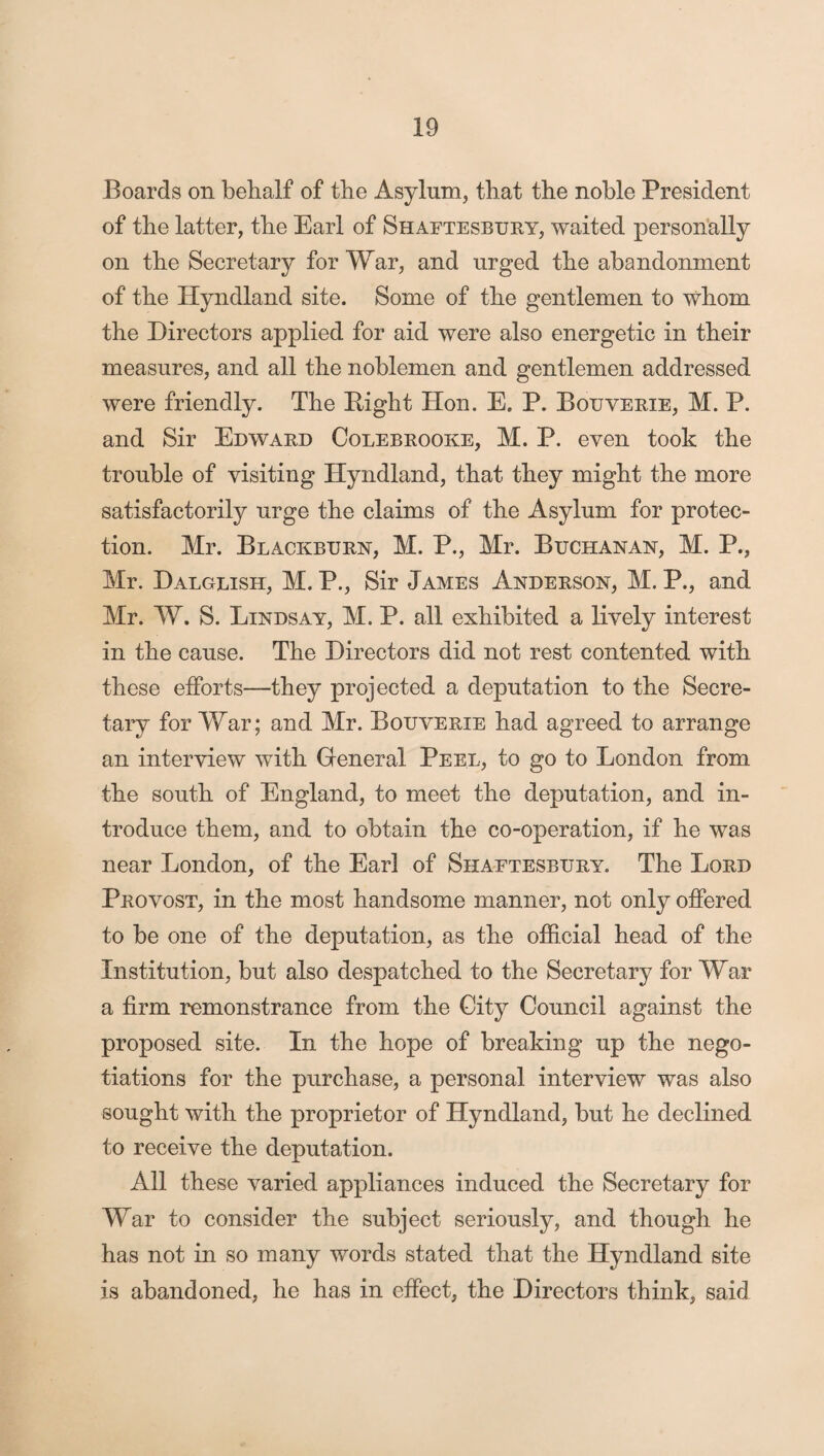 Boards on behalf of the Asylum, that the noble President of the latter, the Earl of Shaftesbury, waited personally on the Secretary for War, and urged the abandonment of the Hyndland site. Some of the gentlemen to whom the Directors applied for aid were also energetic in their measures, and all the noblemen and gentlemen addressed were friendly. The Right Hon. E. P. Bouverie, M. P. and Sir Edward Colebrooke, M. P. even took the trouble of visiting Hyndland, that they might the more satisfactorily urge the claims of the Asylum for protec¬ tion. Mr. Blackburn, M. P., Mr. Buchanan, M. P., Mr. Dalglish, M. P., Sir James Anderson, M. P., and Mr. W. S. Lindsay, M. P. all exhibited a lively interest in the cause. The Directors did not rest contented with these efforts—they projected a deputation to the Secre¬ tary for War; and Mr. Bouverie had agreed to arrange an interview with General Peel, to go to London from the south of England, to meet the deputation, and in¬ troduce them, and to obtain the co-operation, if he was near London, of the Earl of Shaftesbury. The Lord Provost, in the most handsome manner, not only offered to be one of the deputation, as the official head of the Institution, but also despatched to the Secretary for War a firm remonstrance from the City Council against the proposed site. In the hope of breaking up the nego¬ tiations for the purchase, a personal interview was also sought with the proprietor of Hyndland, but he declined to receive the deputation. All these varied appliances induced the Secretary for War to consider the subject seriously, and though he has not in so many words stated that the Hyndland site is abandoned, he has in effect, the Directors think, said