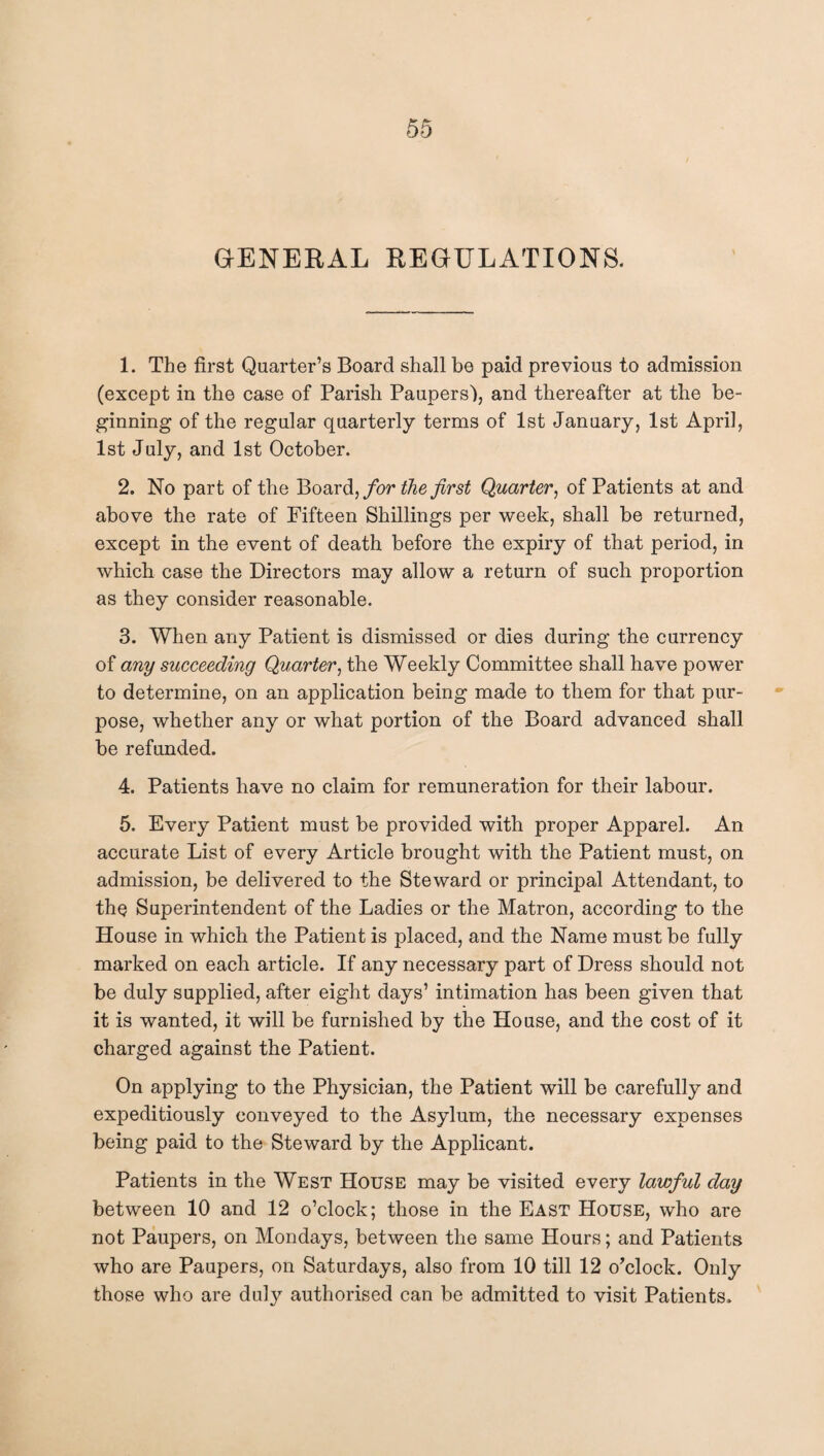 GENERAL REGULATIONS. 1. The first Quarter’s Board shall be paid previous to admission (except in the case of Parish Paupers), and thereafter at the be¬ ginning of the regular quarterly terms of 1st January, 1st April, 1st July, and 1st October. 2. No part of the Board, for the first Quarter, of Patients at and above the rate of Fifteen Shillings per week, shall be returned, except in the event of death before the expiry of that period, in which case the Directors may allow a return of such proportion as they consider reasonable. 3. When any Patient is dismissed or dies during the currency of any succeeding Quarter, the Weekly Committee shall have power to determine, on an application being made to them for that pur¬ pose, whether any or what portion of the Board advanced shall be refunded. 4. Patients have no claim for remuneration for their labour. 5. Every Patient must be provided with proper Apparel. An accurate List of every Article brought with the Patient must, on admission, be delivered to the Steward or principal Attendant, to thq Superintendent of the Ladies or the Matron, according to the House in which the Patient is placed, and the Name must be fully marked on each article. If any necessary part of Dress should not be duly supplied, after eight days’ intimation has been given that it is wanted, it will be furnished by the House, and the cost of it charged against the Patient. On applying to the Physician, the Patient will be carefully and expeditiously conveyed to the Asylum, the necessary expenses being paid to the Steward by the Applicant. Patients in the West House may be visited every lawful day between 10 and 12 o’clock; those in the East House, who are not Paupers, on Mondays, between the same Hours; and Patients who are Paupers, on Saturdays, also from 10 till 12 o’clock. Only those who are duly authorised can be admitted to visit Patients.