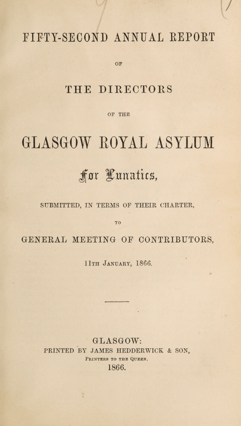 FIETY-SECOND ANNUAL REPOET OF THE DIRECTORS OF THE GLASGOW LOYAL ASYLUM Jfar lunatics, SUBMITTED, IN TERMS OF THEIR CHARTER, GENERAL MEETING OF CONTRIBUTORS, j 11th January, 1866. GLASGOW: PRINTED BY JAMES HEDDERWICK & SON, Printers to the Queen. 1866.