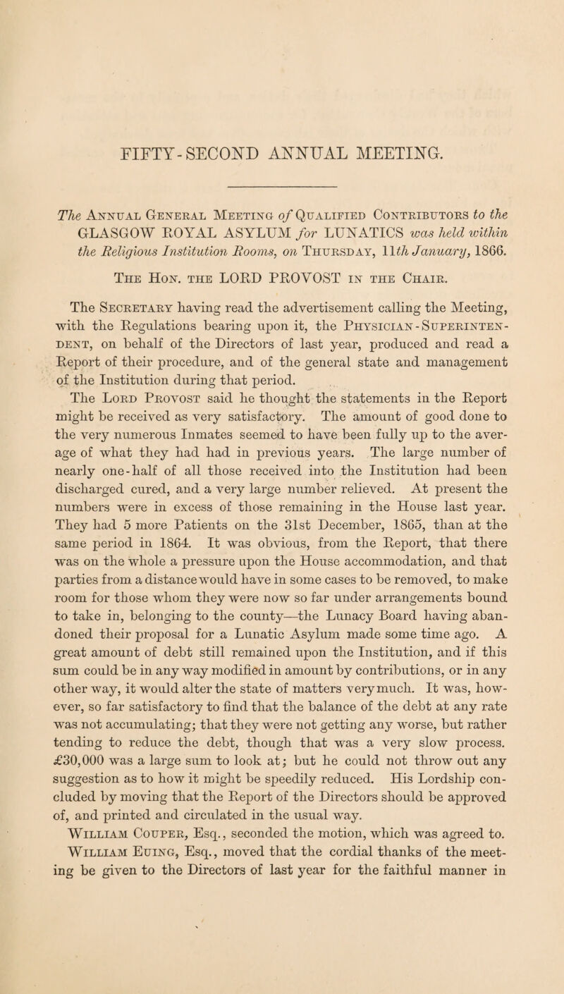 The Annual General Meeting of Qualified Contributors to the GLASGOW ROYAL ASYLUM for LUNATICS was held within the Religious Institution Rooms, on Thursday, 11th January, 1866. The Hon. the LORD PROVOST in the Chair. The Secretary having read the advertisement calling the Meeting, with the Regulations bearing upon it, the Physician-Superinten¬ dent, on behalf of the Directors of last year, produced and read a Report of their procedure, and of the general state and management of the Institution during that period. The Lord Provost said he thought the statements in the Report might be received as very satisfactory. The amount of good done to the very numerous Inmates seemed to have been fully up to the aver¬ age of what they had had in previous years. The large number of nearly one-half of all those received into the Institution had been discharged cured, and a very large number relieved. At present the numbers were in excess of those remaining in the House last year. They had 5 more Patients on the 31st December, 1865, than at the same period in 1864. It was obvious, from the Report, that there was on the whole a pressure upon the House accommodation, and that parties from a distance would have in some cases to be removed, to make room for those whom they were now so far under arrangements bound to take in, belonging to the county—the Lunacy Board having aban¬ doned their proposal for a Lunatic Asylum made some time ago. A great amount of debt still remained upon the Institution, and if this sum could be in any way modified in amount by contributions, or in any other way, it would alter the state of matters very much. It was, how¬ ever, so far satisfactory to find that the balance of the debt at any rate was not accumulating; that they were not getting any worse, but rather tending to reduce the debt, though that was a very slow process. £30,000 was a large sum to look at; but he could not throw out any suggestion as to how it might be speedily reduced. His Lordship con¬ cluded by moving that the Report of the Directors should be approved of, and printed and circulated in the usual way. William Couper, Esq., seconded the motion, which was agreed to. William Euing, Esq., moved that the cordial thanks of the meet¬ ing be given to the Directors of last year for the faithful manner in