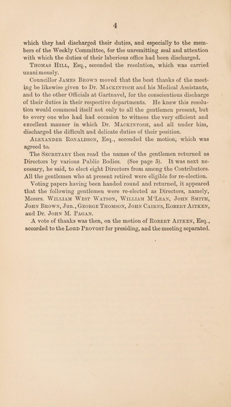 which they had discharged their duties, and especially to the mem¬ bers of the Weekly Committee, for the unremitting zeal and attention with which the duties of their laborious office had been discharged. Thomas Hill, Esq., seconded the resolution, which was carried unani mously. Councillor James Blown moved that the best thanks of the meet¬ ing be likewise given to Dr. Mackintosh and his Medical Assistants, and to the other Officials at Gartnavel, for the conscientious discharge of their duties in their respective departments. He knew this resolu¬ tion would commend itself not only to all the gentlemen present, but to every one who had had occasion to witness the very efficient and excellent manner in which Dr. Mackintosh, and all under him, discharged the difficult and delicate duties of their position. Alexander Donaldson, Esq., seconded the motion, which was agreed to. The Secretary then read the names of the gentlemen returned as Directors by various Public Bodies. (See page 5). It was next ne¬ cessary, he said, to elect eight Directors from among the Contributors. All the gentlemen who at present retired were eligible for re-election. Voting papers having been handed round and returned, it appeared that the following gentlemen were re-elected as Directors, namely, Messrs. William West Watson, William M‘Lean, John Smith, John Brown, Jun., George Thomson, John Cairns, Bobert Aitken, and Dr. John M. Pagan. A vote of thanks was then, on the motion of Bobert Aitken, Esq., accorded to the Lord Provost for presiding, and the meeting separated.