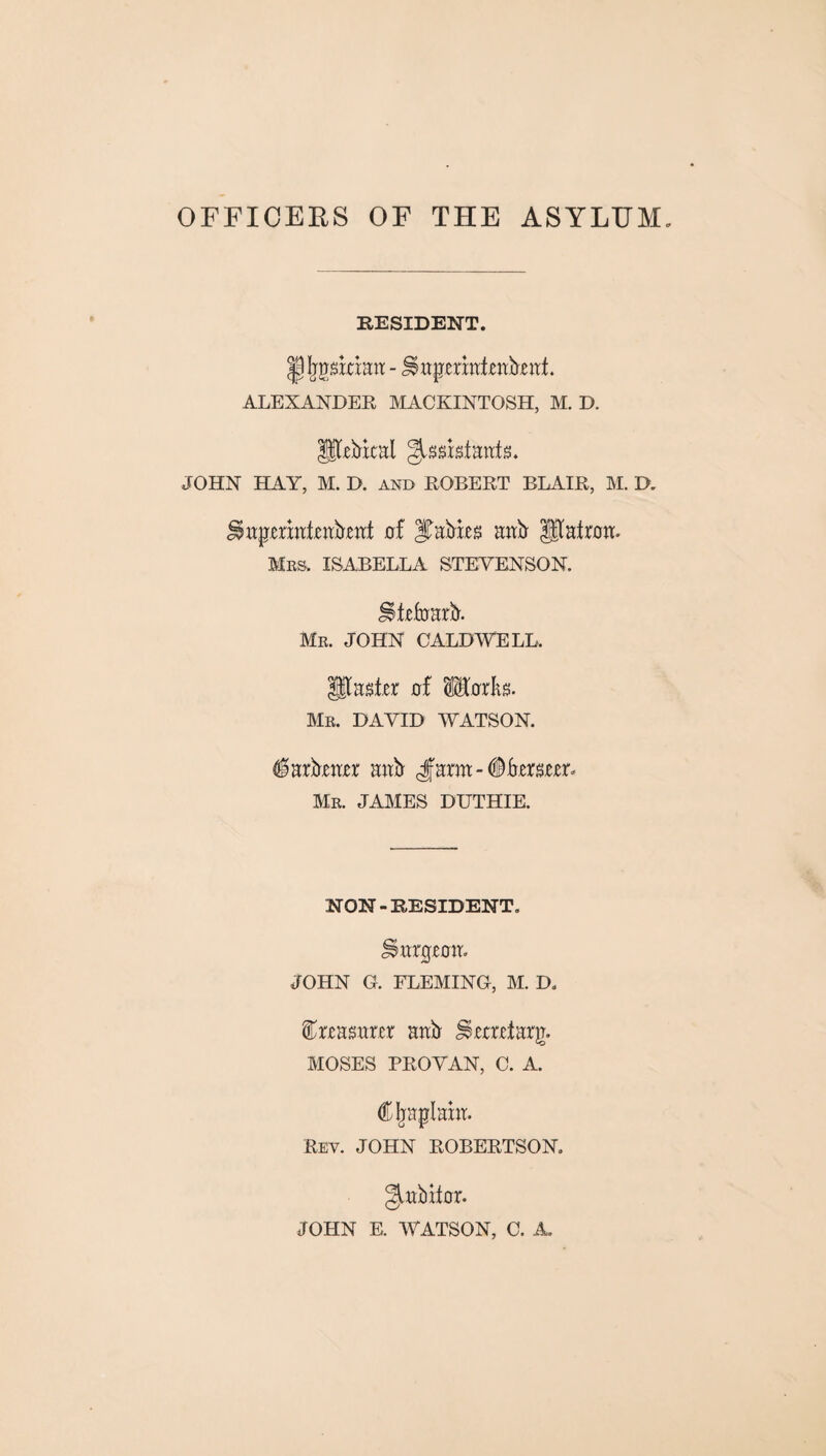 OFFICERS OF THE ASYLUM RESIDENT. J^gskiatr - JSapmaienbral ALEXANDER MACKINTOSH, M. D. pebicat ^ssisfaafs. JOHN HAY, M. D. and ROBERT BLAIR, M. D. JSapraaieabrat of Rabies aab Pafroa. Mrs. ISABELLA STEVENSON. jllefoarb. Mr. JOHN CALDWELL. paster of lEorks. Mr. DAVID WATSON. ^arbraer aub Jama-#bersrrr. Mr. JAMES DUTHIE. NON - RESIDENT. JSargroa. JOHN G. FLEMING, M. D. treasurer aab Urmfarg. MOSES PROVAN, C. A. Cljaplahr. Rey. JOHN ROBERTSON, garb if or. JOHN E. WATSON, C. A.